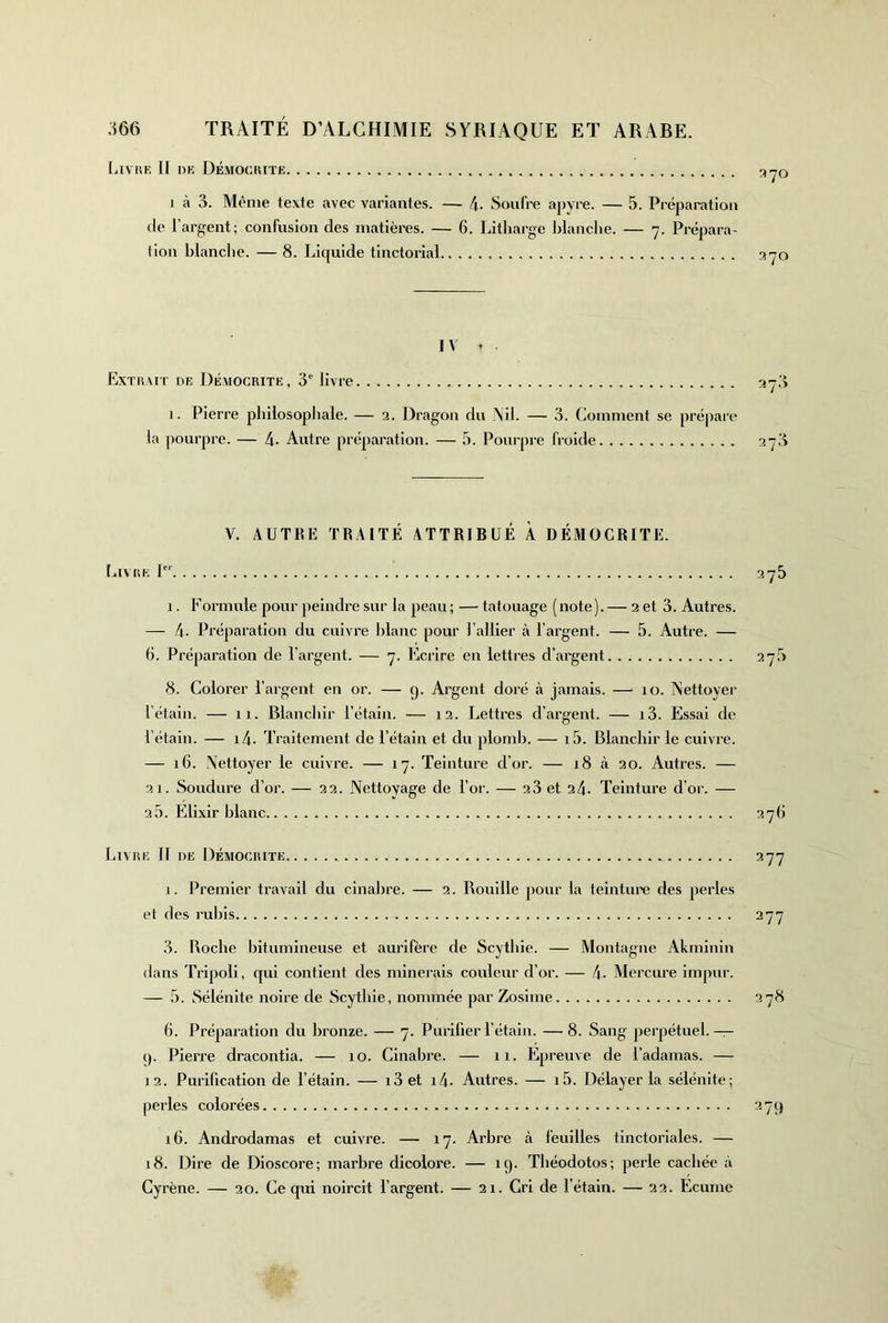 filVlïF. Il DK DÉMOCIUTE yO J à 3. Même texte avec variantes. — 4. Soufre apyre. — 5. Préparation de l’argent; confusion des matières. — 6. Litliarge blanche. — 7. Prépara- tion blanclie. — 8. Liquide tinctorial IV . Extrait de Démocrite, 3' livre ay.'i 1. Pierre philosophale. — 2. Dragon du Ail. — 3. Comment se prépare la pourpre. — 4. Autre préparation. — 5. Pourpre froide 278 V. AUTKE TRAITÉ ATTRIBUÉ À DÉMOCRITE. LlAIiE P’' 275 1. Formule pour peindre sur la peau ; — tatouage (note ). — 2 et 3. Autres. — 4- Préparation du cuivre lilanc pour l’allier à l’argent. — 5. Autre. — 6. Préparation de l’argent. — 7. Ecrire en lettres d’argent 27.3 8. Colorer l’argent en or. — y. Argent doré à jamais. — 10. Aettoyer l’étain. — 11. Blanchir l’étain. — 12. Lettres d’argent. — i3. Essai de l’étain. — i4- Traitement de l’étain et du plomb. — i5. Blanchir le cuivre. — 16. Nettoyer le cuivre. — 17. Teinture d’or. — 18 à 20. Autres. — 21. Soudure d’or. — 22. Nettoyage de l’or. — 23 et 24- Teinture d’or. — 2 5. Elixir blanc 27b Livre II de Démocrite 277 i. Premier travail du cinabre. — 2. Rouille pour la teinture des perles et des rubis 277 3. Boche bitumineuse et aurifère de Scytbie. — Montagne Akminin dans Tripoli, qui contient des minerais couleur d’or. — 4- Mercure impur. — 5. Sélénite noire de Scytbie, nommée par Zosime 278 6. Préparation du bronze. — 7. Purifier l’étain. —8. Sang perpétuel.— (). Pierre dracontia. — 10. Cinabre. — 11. Epreuve de l’adamas. — 12. Purification de l’étain. — i3 et i4. Autres. — i5. Délayer la sélénite; perles colorées 27c) i6. Androdamas et cuivre. — 17. Arbre à feuilles tinctoriales. — 18. Dire de Dioscore; marbre dicolore. — 19. Tbéodotos; perle cachée à Cyrène. — 20. Ce qui noircit l’argent. — 21. Cri de l’étain. — 22. Ecume