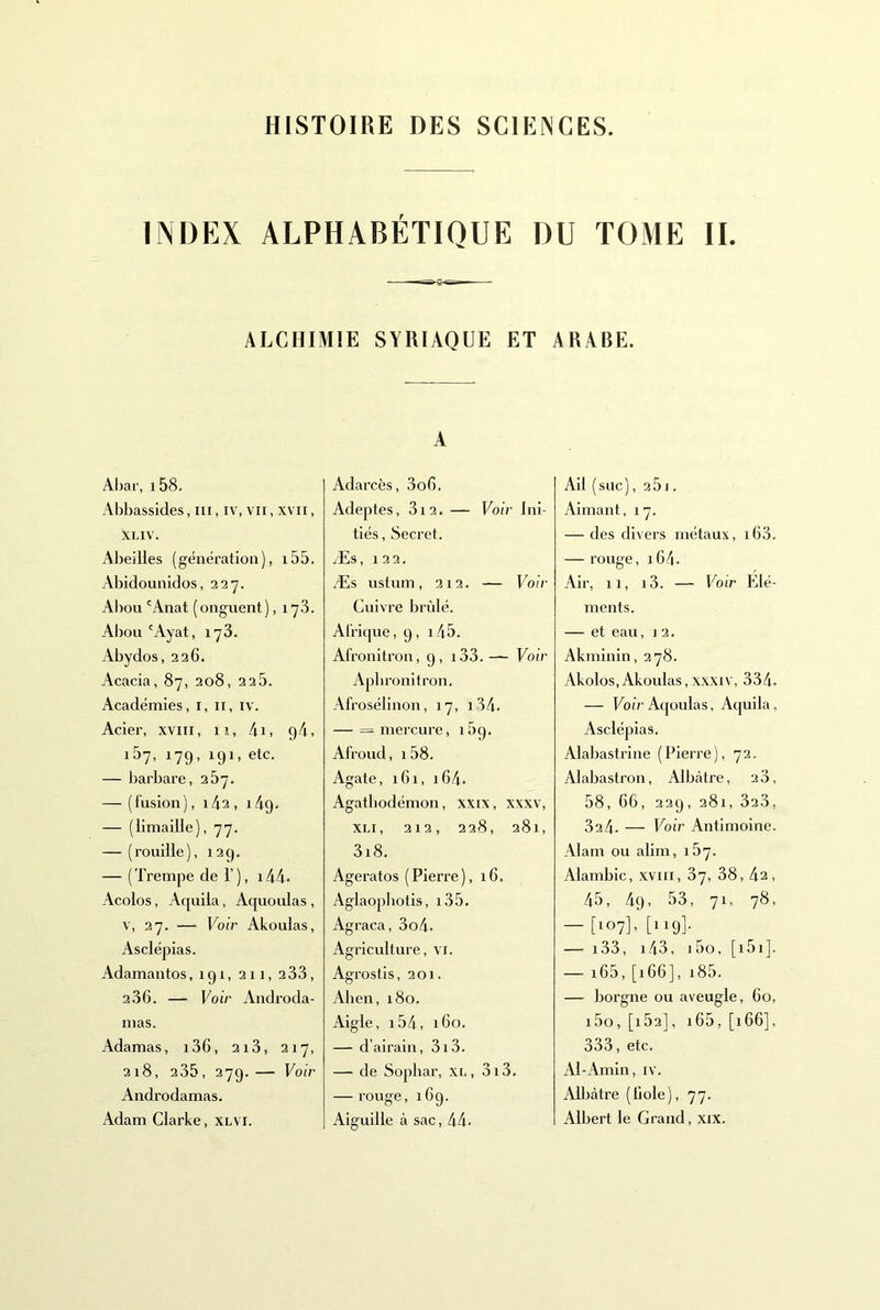 HISTOIRE DES SCIENCES. INDEX ALPHABÉTIQUE DU TOME II. ■ ALCHIMIE SYRIAQUE ET ARABE. AI)ar, i58. Abbassides, ni, iv, vu, xvii, XLIV. Alieilles (génération), i55. Abidounidos, 227. Aliou 'Anat ( onguent ), 1 yS. Aliou 'Ayat, 178. Abydos, 226. Acacia, 87, 208, 22b. Académies, i, ii, iv. Acier, xviii, 11, 4i, 9/1, iby, 179, 191, etc. — Jjarbare, 267. — ( fusion ), 143 , 149. — (limaille), 77. — (rouille), 129, — (Trempe de 1’), i44- Acolos, Aquila, Aquoulas , V, 27. — Voir Akoulas, Asclépias. Adamantos, 191, 211, 2 33, 236. — Voir Androda- mas. Adamas, i36, 2i3, 217, 218, 235, 279.— Voir Androdamas. A Adarcès, 3o6. Adeptes, 312. — Voir Ini- tiés , Secret. Æs, 122. Æs ustum, 212. — Voir Cuivre brûlé. Afrique, 9, i45. Afronitron, 9, i33.— Voir Apbronitron. Afrosélinon, 17, i34. — = mercure, i5g. Afroud, 158. Agate, 161, 164. Agatbodémon, xxix, xxxv, XLi, 212, 228, 281, 3i8. Ageratos (Pierre), 16, Aglaophotis, i35. Agraca, 3o4. Agriculture, vi. Agrostis, 201. Alien, 180. Aigle, i54, 160. — d’airain, 313. — de Sopbar, xi,, 3i3. — rouge, 169. AU (suc), 25 J . Aimant, 17. — des divers métaux, i63. — rouge, i64- Air, 11, i3. — Voir Elé- ments. — et eau, j 2, Akminin, 278. Akolos,Akoulas,XXXIV, 334. — Eoû'Aqoulas, A([uila, Asclépias. Alaliastrine (Pierre), 72. Alabastron, Albcàtre, 28, 58, 66, 339, 281, 323, 824. — Voir Antimoine. Alam ou alim, 167. Alambic, .xviii, 87, 38, 42, 45, 49, 53, 71, 78, — [107], [119]. — i33, i43, i5o, [i5i]. — i65, [166], i85. — borgne ou aveugle, 60, i5o, [i53], i65, [166], 333, etc. Al-Amin, iv. Albâtre (fiole), 77.