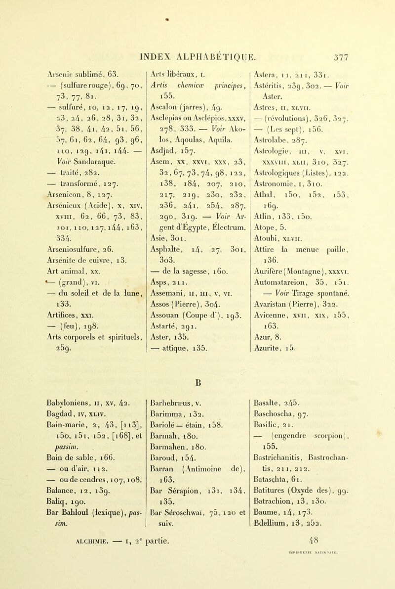 Arsenic sublimé, 63. — ( sulfure rouge ), 69, 70, 73, 77, 81. — sulfuré, 10, 12, 17, 19, 23, 24, 26, 28, 3i, 32, 37, 38, 4i, 42, 5i, 56, 57, 61, 62, 64, 93, 96, 110,129, i4i. i44. — Voir Sandaraque. — traité, 282. — transformé, 127. Arsenicon, 8, 127. Arsénieux (Acide), x, xiv, xviii, 62, 66, 73, 83, 101, 110, 127, i44, i63, 334. Arseniosulfure, 26. Arsénite de cuivre, i3. Art animal, xx. •— (grand), vi. — du soleil et de la lune, i33. Artifices, xxi. — (feu), 198. Arts corporels et spirituels, 25g. Babyloniens, ii, xv, 42. Bagdad, iv, xliv. Bain-marie, 2, 43, [n3], i5o, i5i, 162, [i68], et passim. Bain de sable, 166. — ou d’air, 112. — ou de cendres, 107,108. Balance, 12, i3q. Baliq, 190. Bar Bahloul ( lexique ), pas- sim. Arts libéraux, i. Artis chemicœ principes, i55. Ascalon (jarres), 4g- Asclépias ou Asclépios, xxxv, 278, 333. — Voir Ako- los, Aqoulas, Aquila. Asdjad, 167. Asem, XX, xxvi, xxx, 23, 32,67,73,74,98,122, l38, 184, 207, 210, 217, 219, 23o, 282, 236, 24i, 254, 287, 290, 319. — Voir Ar- gent d’Egypte, Electrum. Asie, 3oi. Asphalte, i4, 27, 3oi, 3o3. — de la sagesse, 160. Asps ,211. Assemani, ii, iii, v, vi. Assos (Pierre), 3o4. Assouan (Coupe d’), ig3. Astarté, 291. Aster, i35. — attlque, i35. B Barliebræus, v. Barimma, i32. Bariolé = étain, i58. Barmah, 180. Barmahen, 180. Baroud, i54. Barran ( Antimoine de ), i63. Bar Sérapion, i3i, i34i i35. Bar Séroschwaï, 75, 120 et suiv. Astera, 11, 211, 331. Astéritis, 289,3o2. — Voir Aster. Astres, ii, xlvh. — (révolutions), 826, 827. — (Les sept), 156. Astrolabe, 287. Astrologie, iii, v, xvi, XXXVIII, XLii, 310, 827. Astrologiques ( Listes ), 122. Astronomie, i, 310. Atbal, i5o, i52, i53, 169. Atlin, i33, i5o. Atope, 5. Atoubi, XLVII. Attire la menue paille, i36. Aurifère ( Montagne), xxxvi. Automatareion, 35, i5i. — Voir Tirage spontané. Avaristan (Pierre), 822. Avicenne, xvii, xix, i55, i63. Azur, 8. Azurite, i5. Basalte, 245. Baschoscha, 97. Basilic, 21. — (engendre scorpion), i55. Bastriclianitls, Bastrocban- tis, 211, 212. Batascbta, 61. Batitures (Oxyde des), 99. Batrachion, i3, i3o. Baume, i4, 173. Bdellium, i3, 282. 48 ALCHIMIE. — 1,2' partie. lupni :niE NAUu.NALt:.