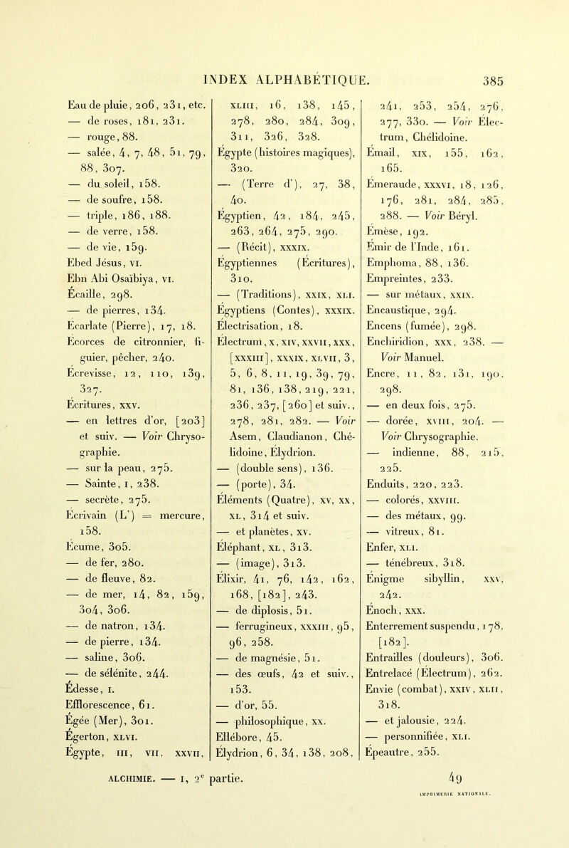 Eau de pluie ,206, 2 31, etc. — de roses, 181, 281. — rouge, 88. — salée, 4, 7> 48, 5i, 79, 88, 307. — du soleil, i58. — de soufre, i58. — triple, 186, 188. — de verre, i58. — de vie, lôg. Ebed Jésus, vi. Ehn Abi Osaïbiya, vi. Ecaille, 298. — de pierres, i34- Ecarlate (Pierre), 17, 18. Ecorces de citronnier, fi- guier, pêcher, 24o. Ecrevisse, 12, 110, 189, 827. Écritures, xxv. — en lettres d’or, [208] et suiv. — Voir Chryso- graphie. — sur la peau, 275, — Sainte, i, 288. — secrète, 278. Ecrivain (L’) = mercure, i58. Ecume, 3o5. — de fer, 280. — de fleuve, 82. — de mer, i4, 82, 189, 3o4, 3o6. — de natron, i34. — de pierre, 134- — saline, 3o6. — de sélénite, 2 44- Édesse, i. Efflorescence, 61. Égée (Mer), 3oi. Égerton, xlvi. Égypte, III, VII, XXVII, xLKi, 16, i38, i45, 278, 280, 284, 309, 3ii, 826, 828. Egypte (histoires magiques), 820. — (Terre d’), 27, 38, 4o. Égyptien, 42, i84, 245, 263, 264, 275, 290. — (Récit), XXXIX. Egyptiennes ( Ecritures ), 3io. — (Traditions), xxix, xu. Égyptiens (Contes), xxxix. Electrisation, 18. Electrum, x, xiv, xxvii, xxx, [XXXIII], XXXIX, XLVII, 3, 5, 6, 8, II, 19, 89, 79, 81, i36, i38,219,221, 286, 287, [260] et suiv., 278, 281, 282. — Voir Asem, Claudianon, Ché- lidoine, Elydrion. — (double sens), i36. — (porte), 34- Éléments (Quatre), xv, xx, XL, 3i4 et suiv. — et planètes, xv. Éléphant, xl, 3i3. — (image), 3i3. Elixir, 4i, 76, i42, 162, 168, [182], 243. — de diplosis, 5i. — ferrugineux, XXXIII, 95, 96, 258. — de magnésie, 51. — des œufs, 42 et suiv., i53. — d’or, 55. — philosophique, xx. Ellébore, 45. Elydrion, 6, 34, i38, 208, 241, 253, 254, 27G, 277, 33o. — Voir Elec- trum, Chélidoine. Émaü, XIX, i55, 162, i65. Emeraude, xxxvi, 18, 12 (i, 176, 281, 284, 285, 288. — Foi’r Béryl. Emèse, 192. Émir de l’Inde, 161. Emphoma, 88, i36. Empreintes, 288. — sur métaux, xxix. Encaustique, 2q4- Encens (fumée), 298. Enchiridion, xxx, 288. — Voir Manuel. Encre, 11, 82, i3i, 190, 298. — en deux fois, 278. — dorée, xviii, 2o4- — Voir Chrysographie. — indienne, 88, 215, 225. Enduits, 220, 228. — colorés, xxviii. — des métaux, 99. — vitreux, 81. Enfer, xli. — ténébreux, 8i8. Énigme sibyllin, xxv, 242. Enoch, xxx. Enterrement suspendu ,178, [182]. Entrailles (douleurs), 3o6. Entrelacé (Electrum), 262. Envie ( combat ), xxiv, xm, 3i8. — et jalousie, 2 24- — personnifiée, xli. Épeautre, 2 55. 4 9 ALCHIMIE. — i, Q* partie. lltt'IUMElUE XATIOSALE-