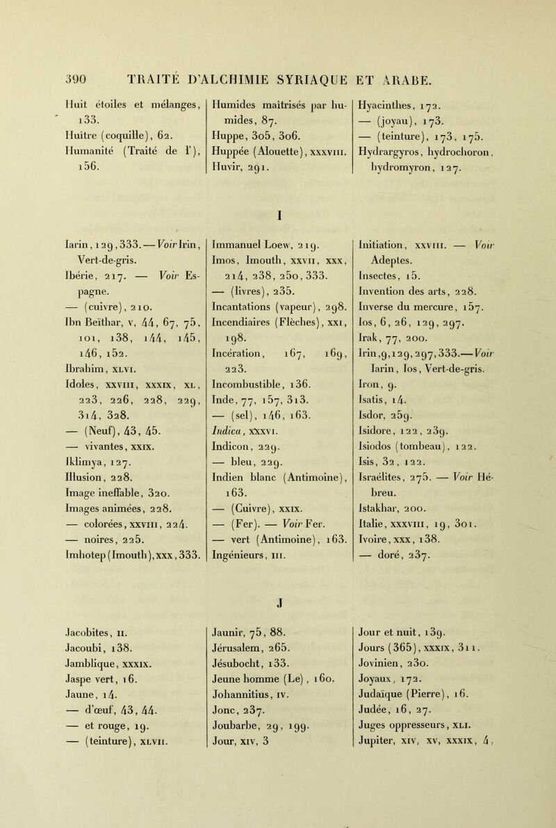 Huit étoiles et mélanges, i33. Muitre (coquille), 62. Humanité (Traité de 1’), i56. larin, 12 9,333. — Voir Irin, Vert-de-gris. Ibérie, 217. — Voir Es- pagne. — (cuivre), 210. Ibn Beïthar, v, 44, 67, 76, 10 T, 138, i44, i45. i46, ib2. Ibrahim, xlvi. Idoles, xxviii. XXXIX, XL, 228, 226, 228, 229, 3i4, 328. — (Neuf), 43, 45. — vivantes, xxix. Iklimya, 127. Illusion, 228. Image ineffable, 820. Images animées, 228. — colorées, XXVIII, 224. — noires, 22b. 1 mbotep ( Irnouth ), xxx ,333. Jacobites, ii. Jacoubi, i38. Jamblique, xxxix. Jaspe vert, 16. Jaune, i4- — d’œuf, 43, 44. — et rouge, 19. — (teinture), xlvii. Humides maîtrisés par bu- mides, 87. Huppe, 3o5, 3o6. Huppée (Alouette), xxxviii. Huvir, 291. I Immanuel Loevv, 219. Imos, Imouth, xxvii, xxx, 2i4, 238,25o,333. — (livres), 235. Incantations (vapeur), 298. Incendiaires (Flèches), xxi, 198. Incération, 167, 169, 223. Incombustible, 136. Inde, 77, 187, 3i3. — (sel), i46, i63. Indica, xXxvi. Indicon, 229. — bleu, 229. Indien blanc (Antimoine), i63. — (Cuivre), xxix. — (Fer). — Voû’Fer. — vert (Antimoine), i63. Ingénieurs, ni. J Jaunir, 7b, 88. Jérusalem, 26b. Jésubocbt, i33. Jeune homme (Le) , 160. Johannitius, iv. Jonc, 287. Joubarbe, 29, 199. Jour, XIV, 3 Hyacinthes, 172. — (joyau), 173. — (teinture), 178, 17b. Hydrargyros, hydrocboron, bydromyron, 127. Initiation, xxviii. — Voir Adeptes. Insectes, i5. Invention des arts, 228. Inverse du mercure, 157. los, 6,26, 129, 297. Irak, 77, 200. Irin,9,129, 297,333.— Voir larin, los, Vert-de-gris. Iron, 9. Isatis, i4- Isdor, 289. Isidore, 122 , 289. Isiodos (tombeau), 122. Isis, 82, 122. Israélites, 27b. — Voir Hé- breu. Istakbar, 200. Italie, XXXVIII, 19, 3o 1. Ivoire,xxx, i38. — doré, 287. Jour et nuit, 189. Jours ( 365 ), XXXIX, 311. Jovinien, 280. Joyaux, 172. Judaïque (Pierre), 16. Judée, 16, 27. Juges oppresseurs, xli. Jupiter, XIV, xv, xxxix, 4,