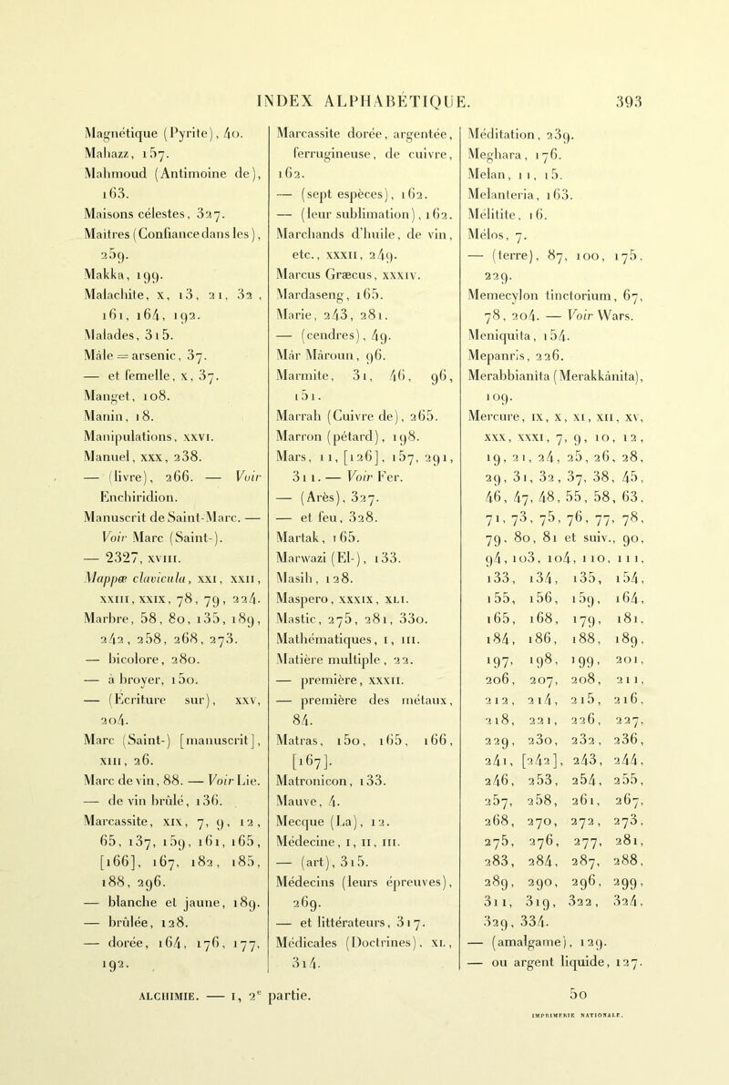 Magnétique (Pyrite), 4o. Maliazz, iSy. Mahmoud (Antimoine de), i63. Maisons célestes, 3a7. Maitres ( Confiance dans les ), 2 5c). Makka, 199. Malachite, x, i3, ai, 3a , 161, 164, 192. Malades, 3i5. Mâle = arsenic, 37. — et femelle, x, 37. Manget, 108. Manin, 18. Mani|nilations, xxvi. Manuel, xxx, 238. — (livre), 266. — Vuir Enchirldion. Manuscrit de Saint-Marc. — Voir Marc (Saint-). — 2327, XVIII. Mapjjæ cluvicula, xxi, xxii, XXIII, XXIX, 78, 79, 22/1. Marhre, 58, 80, i35, 189, 242 , 258, 268, 273. — bicolore, 280. — à broyer, i5o. — (Ecriture sur), xxv, 2o4- Marc (Saint-) [manuscrit], xiii, 26. Marc devin, 88. — EoirLie. —- de vin brûlé, i36. Marcassite, xix, 7, 9, 12, 65, 137, 159, 161, i65, [166], 167, 182, i85, 188, 296. — blanche et jaune, 189. — brûlée, 128. — dorée, i64, 176, 177, *92- Marcassite dorée, argentée, ferrugineuse, de cuivre, 162. — ( sept espèces ), 162. — (leur sublimation) ,162. Marchands d’huile, de vin, etc., XXXII, 2 4q. Marcus Græcus, xxxiv. Mardaseng, i65. (Marie, 2 43, 281. — (cendres),/|9. Màr Mcàroun, ()6. Marmite, 3i, 46, 96, i5i. Marrab (Cuivre de), 265. Marron (pétard), 198. Mars, I I, [126], 187, 291, 311. — Voir Fer. — (Arès), 327. — et feu, 328. Martak, i 65. Marwazi ( El- ), 133. Masih, 128. Maspero, xxxix, xli. Mastic, 275, 281, 33o. Mathématiques, i, iii. Matière multiple, 22. — première, xxxii. — première des métaux, 84. Matras, i5o, i65, i66, [167]. Matronicon, i33. Mauve, 4. Mecque (La), 12. Médecine, i, ii, iii. — (art), 315. Médecins (leurs épreuves), 269. — et littérateurs ,317. Médicales (Doctrines), xi., 3i4. Méditation, 2 3q. Meghara, 176. Melan, 11, 1 5. Melanteria, i63. Mélitite, 16. Mélos, 7. — (terre), 87, 100, 175. 229. Memecylon tinctorium, 67, 78, 2o4. — Voir VVars. Meniquita, 1 54. Mepanris, 226. Merabbianita ( Merakkànita), 109. ercure , IX, X , XI , XII î, XV, XXX, XXXI, 7 , 9, 10 ,12, 19, 2 1 , 2 4, 2 5, 26 , 28, 29, 3 1,32, 37, 38 , 45, 46, 4 7, 48, 55, 58 , 63, 71. 73 - 75. 76, 77 , 78, 79, 80, 81 et suiv. , 90, 94,1' j3, io4,110, 111, i33. i34. i35. 154, i55, i56, I 59, 164, i65. 168, 179' 181, i84, 186, 188, 189, i97> 198, >99- 201, 206, 207, 208, 211, 212, 214, 215, 216, 218, 221, 226, 227, 229, 23o, 282, 236, 24i , [242], 243, 244, 246, 253, 254, 2 55, 267, 258, 261, 267, 268, 270, 272, 273, 275, 276, 277, 281, 283, 284, 287, 288, 289, 290, 296, 299' 3i 1, 319, 322 , 32/1, 329, 334. — (amalgame), 129. — ou argent liquide, 127. 5o -XLCHiMiE. — I, 2“ partie. IMPRIMERIE NAT10RAI.E.