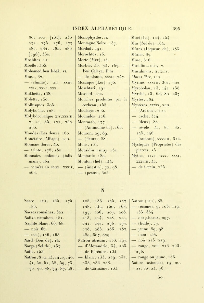 8o, 102, [i3i], 2 3o, 272, 275, 276, 277, 282, 28/1, 285, 286, [298], 33o. Moaliites, 11. Moelle, 3o5. Mohamed ben Ishak, vi. Moïse, 37. — (chimie), xi, xxiii, XXIV, XXVI, XXX. Mokheita, 1 38. Molette, i5o. Mollus([ues, 3o5. Molybdène, 128. Molybdochalque, xiv,xxxiii, 7, 21, 35, 122, 254, 2 55. Mondes (Les deux), 160. Monétaire (Alliage), k)0. Monnaie dorée, 45. — teinte, 178, 180. Monnaies enfouies (talis- mans), 262. — semées en terre, xxxiv, 263. Nacre, iGi, i65, 175, i83. Nacres romaines, 322. Nafikh nafsahou, i5i. Naphte blanc, 66, 68. — noir, 66. — (sel), i46, i63. Nard (Bois de), i4- Narga (Sel de), 187. Natla, i53. Natron ,8,9,18,14,19,40, 4i, 5o, 52 , 58, 59, 73, 75, 76, 78, 79, 87, 98, Monopbysites, ii. Montagne Noire, 187. Mordad, 291. Morocbtos, 16. Morte (Mer), i4. Mortier, 35, 74, 167. — Voir Çalàya, Fibr. — de plomb, xxxii, ik-j. Mosaïrpie (Loi), 27b. Moscbtari, 291. Mossoul, i32. Mouches produites jiar le corbeau, i55. Moulages, 2 55. Müumdos, 226. Mourazab, 177. — (Antimoine de), 163. Mouron, 29,89. — (Heurs), 88. Mous, 131. Mousidin = misy, i3i. Moutarde, 189. Mouton ( fiel ), 144- — (intestin), 70, 98. — (peaux), 3o5. N io5. i33. i45. 147, i48. 149, i5o. 168, 197- 206, 207, 208, 2i3, 214, 218, 219, 24i, 272, 276, 277, 278 , 285, 286, 287, 289, 307, 82 9- Natron africain, i33. 297- — d’Alexandrie, 34, io3. — de Bérénice, i34- — blanc, i33, 229, 282, 233, 236, 238. — deCarmanie, i33. Muet (Le), 124, 254. Mur ( Sel de ), 164- Mûres (Liqueur de), 283. Mûrier, 87. Muse, 31 6. Mnsidin — niisy, 7. (Musulmans, 11, xliv. Mutiis liber, 112. My rine, xxx\ii, 3oi, 3o2. Myrobolan, i3, i42, i58. Myrrhe, i3, 63, 80, 287. Myrtes, 284. Mystères, xxxix, xlii. — (Art des), 310. — caché, 324. — (deux), 83. — révélé, 4i, 82, 85, 245, 246. — (science), XXXVIII, 3i2. Mystiques (Propriétés) des pierres, i5. Mythe, XXVI, xxx, xxxi, XXXVIII, 42. — de l’étain, 2 45. Natron (eau), 88. — (écume), 9, io3, 129, i33, 334. — des gâteaux, 297. — (huile), 27. — jaune, 89, 98. — mou, i34- — noir, 225, 229. — rouge, 206, 2i3, 253, 276. — rouge ou jaune, i33. Nature (axiomes), 19, 20, 21, 28, 24, 76. 5o .