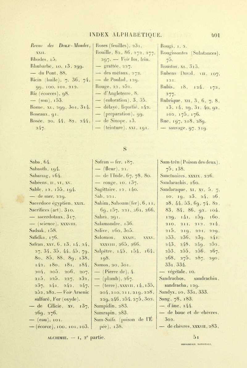 Reviid des Deux - Mondes, XXII. Bliodes, i5. Rliuliarhe, lo, i3, 29g. — du Pont, 88. Ricin (huile), 7, 36, y4, 99, 100, 101, 3 13. Riz (écorces), 98. — (son), 153. Rome, XI-, 299, 3oi, 3i4. Roseaux ,91. Rosée, 20, 44, 83, 244, 247. Roses (feuilles), 331. Rouille, 82, 86, 272, 277, 297. — FoiVIos, Irin. — grattée, 327. — des métaux, 272. — dePoulad, 129. Rouge, 22, 261. — d’Angleterre, 8. — (coloration), 3, 35. — délayé, liquéfié, i42. — (préparation), 99. — de Sinope, i3. — (teinture), xxi, 191. Rougi, 1, 2. Rougissantes (Substances), 75. Roustos, XI-, 3i3. Ruliens !)uvnl, \ii, 107, 121. Rubis, 18, 124, 172, 277. Rubrique, xii, 3, 6, 7, 8, i3, i4, 2g, 3i, 4o, 92. 102 , 175, 176. Rue, 197, 318, 28g. — sauvage, 97, 219. Saba ,64. ■Sabaotb, ig4. .Sabarzag, i64. Sabéens, 11, vi, xv. Sable, 12, 155, ig4. — de mer, 239. Sacerdoce égyptien, xxix. Sacrifices (art), 310. — sacerdotaux, 317. — (science), xxxviii. Sadsak, 1 58. Salidka, 176. Salfan, xxv, 6, 13, 14, 24, 27, 34, 35, 44, 45, 79, 80, 85, 88, 89, i38, i42, 180, 181, i84, 2o4, 2o5, 306, 207, 2i5, 325, 237, 232, 237, 24i, 242, 247, 252,282.— Foir Arsenic sulfuré. Fer (oxyde). — de Cilicie, xv, 187, 269, 376. — (eau), 101. — (écorce), 100, 101, io3. S Safran = fer, 187. — (fleur), 21. — de rinde, 67, 78, 80. — rouge, 10, 187. Sagittaire ,12,14o. Sab ,221. Sabim, Saboum ( fer ), 6, 11, 69, 187, 221, 261, 266. Sabra, 291. Salamandre, i36. Salive, 160, 3o5. Salomon, xxxiv, xxxv, xxxviii, 265, 266. Salpêtre, i45, i54, i64, 198. Samos, 20, 3oi. — (Pierre de), 4- — (plomb), 367. — (terre),XXXVII, i4, i35, 2o4,210,211,219,228, 229, 246, 254, 275,3o2. Sampidin, 283. Samrapin, 288. Sam-Saïfa (poison de l’É pée), i38. Sam-trên ( Poison des deux), 75,i38. Sanctuaires, xxxix, 226. Sandaracbis, 160. Sandaraque, xi, xv, 5, 7, 10, 19, 28, 24, 26, 28, 44, 53, 6g, 74, 82, 83, 84, 86, 93, io4. 129, i4i, i5g, 160, 210, 211, 312, 214, 2i5, 21g, 321, 229, 233, 286, 289, 24i, 243, 248, 24g, 282, 253, 255, 286, 267, 268, 378, 287, 290, 33i, 334. — végétale, 10. Sandracbos, sandracbin, sandracba, 129. Sandyx, 10, 331, 333. Sang, 78, i83. — d’càne, i44. — de bouc et de cbèvres, 3o2. I — de cbèvres, xxxvii, 288, 5i ALCHIMIE. — I, 2® partie. IMPIUMEBIE NATION AIE.