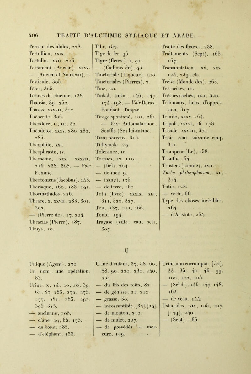 Terreur des idoles, 228. Tertullien, xxix. Tertullus, xxix, 226. d'esfaillent (Ancien), xxxv. — (Ancien et Nouveau), i. Testicule, 3o5. 'l’ètes, 3o5. l’étines de chienne, i38. Thapsia, 89, 2,32. Tliasos, XXXVII, 3o2. 'Théocrite, 3o6. Théodore, ii, iii, 32. Théodotos, xxxv, 280,282 , 28.3. Théopliile, XXI. Théopliraste, iv. 'Théosébie, xxx, xxxvii, 216, 238, 3o8. — Voir h’emnie. d’héotonicus (Jacobus), i43. ’Tiiériaque, 160, i83, 191. d'bormatbidos, 226. 'Tbrace, X, XXVII, 283,3oi, 3o2. — (Pierre de), 17,22/1. 'Thracias (Pierre), 287. ’ThuYa, 10. Unicpie (Agent), 270. Un nom, une opération, 83. Urine, x, i/i, 20, 28, 89, (>3,87, i83, 272, 27,3, 277, 281, 283, 292, 3o3, 313. — ancienne, 208. — d’àne, 29, 63, 17,3. — de bœuf, 2 83. — (Télépliant, i38. Tibr, 137. Tige de fer, 93. Tigre (fleuve), i, 91. — (Cailloux du), g3. Tinctoriale (Liqueur), io3. Tinctoriales (Pierres), 7. Tine, 20. Tinkal, tinkar, 146, 1/17, 17/1, 198.— Uo(’r Borax, Fondant, Tangar. Tirage spontané, 131, 261. — Voir Automatareion, Souille (Se) lui-mème. Tissu nerveux, 3i3. Tithyniale, 29. Tolérance, i\. Tortues, 12, 110. — (fiel), 2o4- — de mer, 9. — (sa«g)> 17^’- — de terre, 160. Tôt b ( livre ), xxxix, xi.i, 3 11, 320, 827. Tou, 187, 221, 266. Toubi, ig/i- Tragase (ville, eau, sel), 807. U Urine d’enfani, 87, 38, 60, 88, 90, 220, 280, 2/10, 282. — du lils des toits, 82. — de génisse, 21, 212. — grasse, 3o. — Incorruptible, [34],[3g]. — de mouton ,212. — de mulet, 207. — de possédés '= mer- cure, i3g. Traité des fleuves, 288. Traitements (Sept), i63, 167. Transmutation, xx, xxx, 128, 289, etc. Treize (Monde des), 268. 'Trésoriers, iii. Trésors cachés, xlii, 820. Tribunaux, lieux d’oppres sion, 817. Trinité, xxxv, 26/1. 'Tripoli, XXXVI, 16, 178. 'Troade, xxxvii, 3oi. Trois cent soixante-cinq, 3ii. 'rrompeur (Le), i38. Troutba, 64- Trustées (comité), xxii. Turbo philosoplioruin, xi., ■ 3i4- 'Tutie, 128. — verte, 66. Type des choses invisililes, 264. — d’Aristote, 264. Urine non corrompue, [82], 33, 33, 4o, 46, 99, 100, 102, io3. — (Seld’), i46, 147, i 48, 163. — de veau, i44- Ustensiles, xix, io3, 107, [1/19], 2/10. — (Sept), i63.