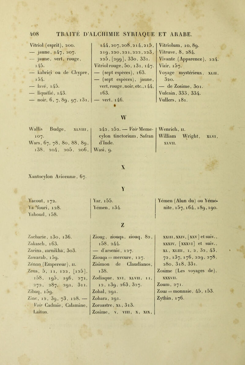 Vitriol (esprit), 200. — jaune, lAy, 207. — jaune, vert, rouge, i45. — kabriçi ou de Chypre, i5d. — lavé, i45. — liquéfié, i43. — noir, 6, 7, 89, 97, i3i. Wallis Budge, xlviii, 107. Wars, 67, 78, 80, 88, 89, i38, 2o4, 2o5, 206, Xantocylon Avicennæ, 67. Yacout, 1 .72. Ya 'fouri. , 128. Yalioud, i58. Zacharie, i3o, i36. Zakasch, i63. Zarina, zarnikhâ, 3o3. Zawarab, 189. Zénon (Empereur), ii. Zeus, 5, 11, 122, [128], i58, 195, 196, 271, 272, 287, 291, 3ii. Zibaq, iSq. Zinc, 12, 39, 73, 128.— Voir Cadmie, Calamine, Laiton. i44,207,208,214,215, 219,220,221,222,223, 225 , [299], 33o, 33i. Vitriol rouge, 5o, i3i, 147. — ( sept espèces ), i63. — (sept espèces), jaune, vert, rouge, noir, etc., 144, i63. — vert, i46. w 242,252. — Eoir Meme- cylon tinctorium. Safran d’Inde. Wasi, 9. X Y \ar, i55. Yémen, i34- Z Zioug, ziouqa, ziouq, 82, i58, 244. — d’arsenic, 127. Ziouqa = mercure, 127. Zisimon de Claudianos, i38. Zodiaque, xvi, xlvii , 11, 12, 189, 263, 327. Zolial, 291. Zohara, 291. Zoroastre, XL, 3i3. Zosime, v, viii, x, xix. Vitriolum, 10,89. Vitruve, 8, 284. Vivante (Apparence), 224. Vizir, 187. Voyage mystérieux, xlii, 320. — de Zosime, 3oi. Vulcain, 333, 334- Vullers, 181. Wenriclr, ii. William Wright, xlvi, XI.VII. Yémen (Alun du) ou Yémé- nite, 187, 164, 189,190. xxiii, XXIV, [xxv] et suiv., XXXIV, [xxxvi] et suiv., XL, XLIII, 1, 2 , 32 , 43, 72, 187,176,229, 278, 280, 3i8, 33i. Zosime ( Les voyages de ), XXXV II. Zoum, 271. Zouz = monnaie, 45, 153. Zytlîin, 176.