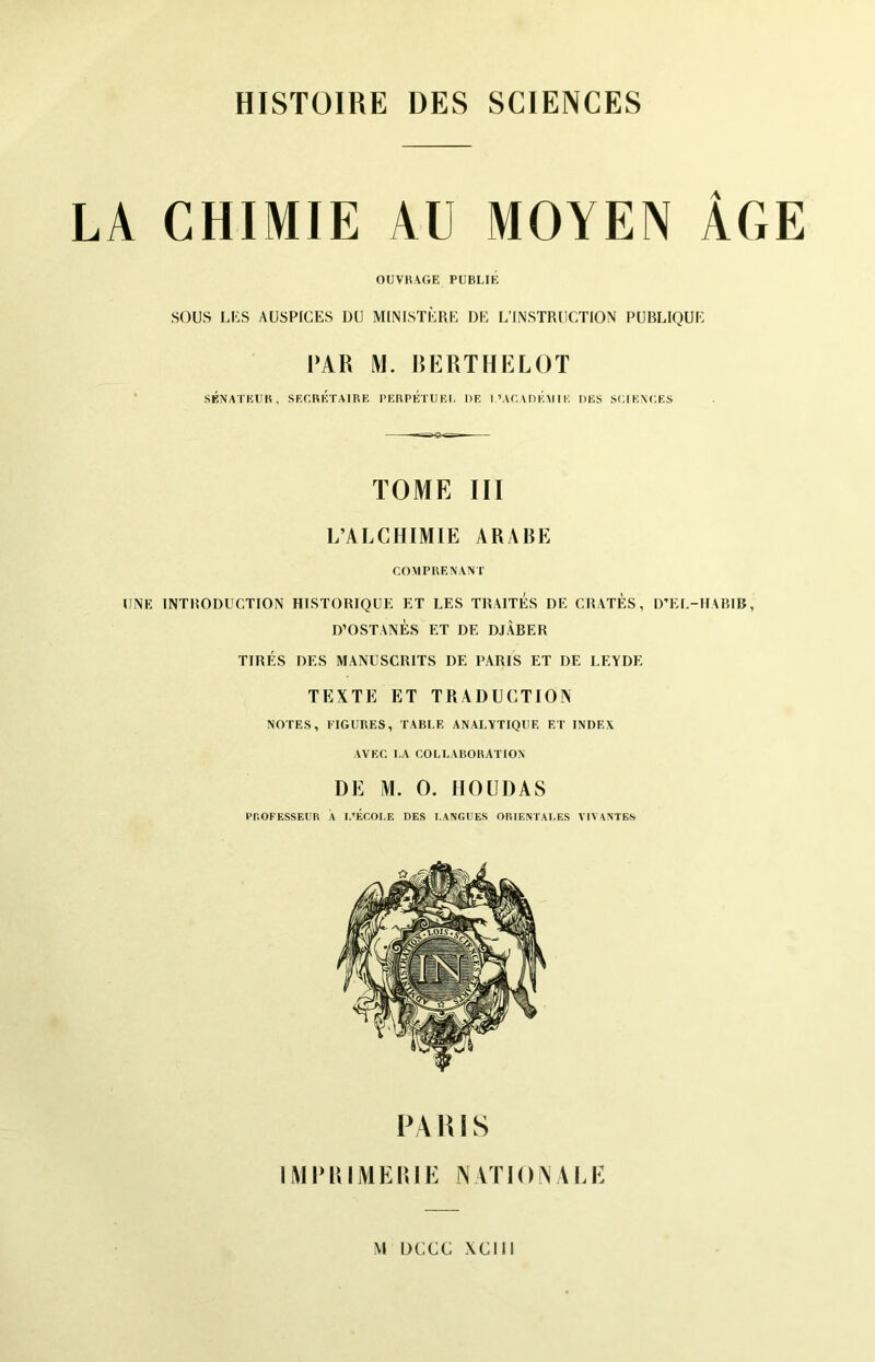 LA CHIMIE AU MOYEN ÂGE OUVRAGE PUBLIE SOUS LUS AUSPICES DU MINISTÈRE DE L’INSTRUCTION PUBLIQUE PAR M. RERTHELOT * SÉNATEUR, SEGREÎTAIRE PERPÉTUEI. DE l.’AGA DEM IE DES SUIENUE.S TOME III L’ALCHIMIE ARABE COMPRENANT UNE INTRODUCTION HISTORIQUE ET LES TRAITES DE CRATÈS, D’EL-IIARIB, D’OSTANÈS ET DE DJÀBER TIRÉS DES MANUSCRITS DE PARIS ET DE LEYDE TEXTE ET TRADUCTION NOTES, FIGURES, TABLE ANALYTIQUE ET INDEX AVEC I.A COLLABORATION DE M. O. HOUDAS PnOFESSEUR A I.’ÉCOI.E DES T.ANGUES ORIENTALES VIVANTES PA W1S IMPRIMERIE NATIONALE M DCCC xcm