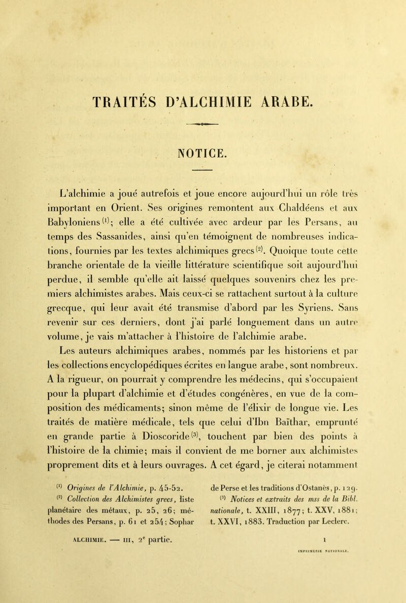 TRAITÉS D’ALCHIMIE ARABE. NOTICE. L’alchimie a joué autrefois et joue encore aujourd’hui un rôle très important en Orient. Ses origines remontent aux Chaldéens et aux Babyloniens(ô; elle a été cultivée avec ardeur par les Persans, au temps des Sassanides, ainsi qu’en témoignent de nombreuses indica- tions, fournies par les textes alchimicjues grecs Quoique toute cette branche orientale de la vieille littérature scientifique soit aujourd’hui perdue, il semble quelle ait laissé cjuelques souvenirs chez les pre- miers alchimistes arabes. Mais ceux-ci se rattachent surtout à la culture grecque, qui leur avait été transmise d’abord par les Syriens. Sans revenir sur ces derniers, dont j’ai parlé longuement dans un autre volume, je vais m’attacher à l’histoire de l’alchimie arabe. Les auteurs alchimiques arabes, nommés par les historiens et par les collections encyclopédiques écrites en langue aralTe, sont nombreux. A la rigueur, on pourrait y comprendre les médecins, qui s’occupaient pour la plupart d’alchimie et d’études congénères, en vue de la com- position des médicaments; sinon même de l’élixir de longue vie. Les traités de matière médicale, tels que celui d’Ibn Baïthar, emprunté en grande partie à Dioscoride touchent par bien des points à l’histoire de la chimie ; mais il convient de me borner aux alchimistes proprement dits et à leurs ouvrages. A cet égard, je citerai notamment Origines de l’Alchimie, p. 45-52. Collection des Alchimistes grecs, liste planétaire des métaux, p. 25, 26; mé- thodes des Persans, p. 61 et 2 54 ; Sophar ALCHIMIE. — III, 2® partie. de Perse et les traditions d’Ostanès, p. 12 9. Notices et extraits des mss de la Bibl. nationale, t. XXIII, 1877; t. XXV, 1881; t. XXVI, i883. Traduction par Leclerc. i tUPIllMCniS KATIOXAtr..