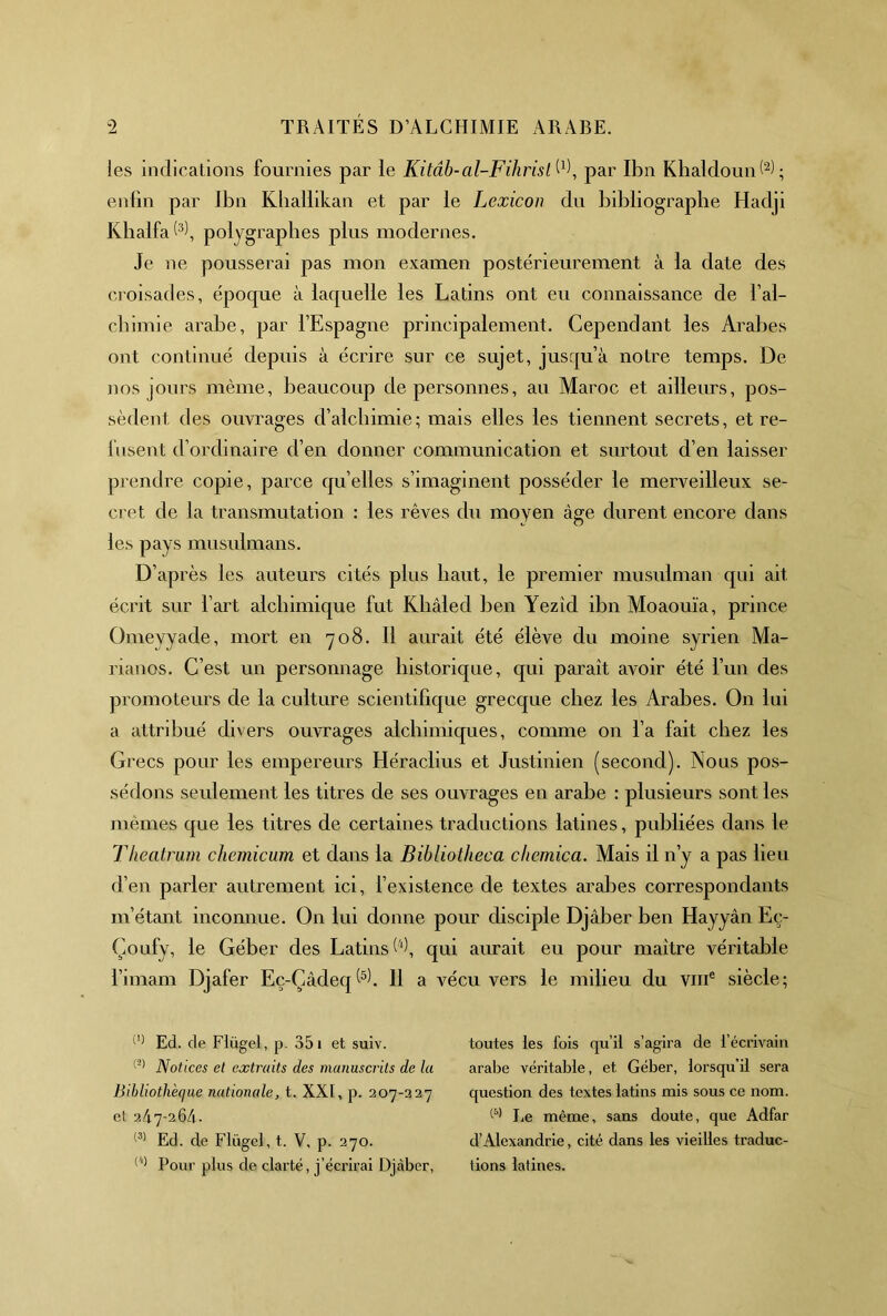les indications fournies par le Kitâb-al-Fihrisl^^\ par Ibn Khaldoun(‘^L enfin par Ibn Kballikan et par le Lexicon du bibliographe Hadji Kbalfa polygrapbes plus modernes. Je ne pousserai pas mon examen postérieurement à la date des ci oisades, époque à laquelle les Latins ont eu connaissance de l’al- cbimie arabe, par l’Espagne principalement. Cependant les Arabes ont continué depuis à écrire sur ce sujet, jusqu’à notre temps. De nos jours même, beaucoup de personnes, au Maroc et ailleurs, pos- sèdent des ouvrages d’alchimie; mais elles les tiennent secrets, et re- fusent d’ordinaire d’en donner communication et surtout d’en laisser prendre copie, parce qu’elles s’imaginent posséder le merveilleux se- cret de la transmutation : les rêves du moyen âge durent encore dans les pays musulmans. D’apr ès les auteurs cités plus haut, le premier musulman qui ait écrit sur l’art alchimique fut Khâled ben Yezîd ibn Moaouïa, prince Omeyyade, mort en 708. Il aurait été élève du moine syrien Ma- rianos. C’est un personnage historique, qui paraît avoir été l’un des promoteurs de la culture scientifique grecque chez les Arabes. On lui a attribué divers ouvrages alchimiques, comme on l’a fait chez les Grecs pour les empereurs Héraclius et Justinien (second). Nous pos- sédons seulement les titres de ses ouvrages en arabe : plusieurs sont les mêmes que les titres de certaines traductions latines, publiées dans le Theatrum chemicum et dans la Bibliotheca chemica. Mais il n’y a pas heu d’en parler autrement ici, l’existence de textes arabes correspondants m’étant inconnue. On lui donne pour disciple Djâber ben Hayyân Eç- Çoufy, le Géber des Latins qui aurait eu pour maître véritable l’imam Djafer Eç-Çâdeq ^5). 11 a vécu vers le milieu du viii® siècle; Ed. de Flügel, p. 351 et suiv. Notices et extraits des manuscrits de la Bibliothèque nationale, t. XXI, p. 207-327 et 24.7-264. Ed. de Flügel, t. V, p. 270. Pour plus de clai’té, j’écrirai Djcàber, toutes les fois qu’il s’agira de l’écrivain arabe véritable, et Géber, lorsqu’il sera question des textes latins mis sous ce nom. IjC même, sans doute, que Adfar d’Alexandrie, cité dans les vieilles traduc- tions latines.