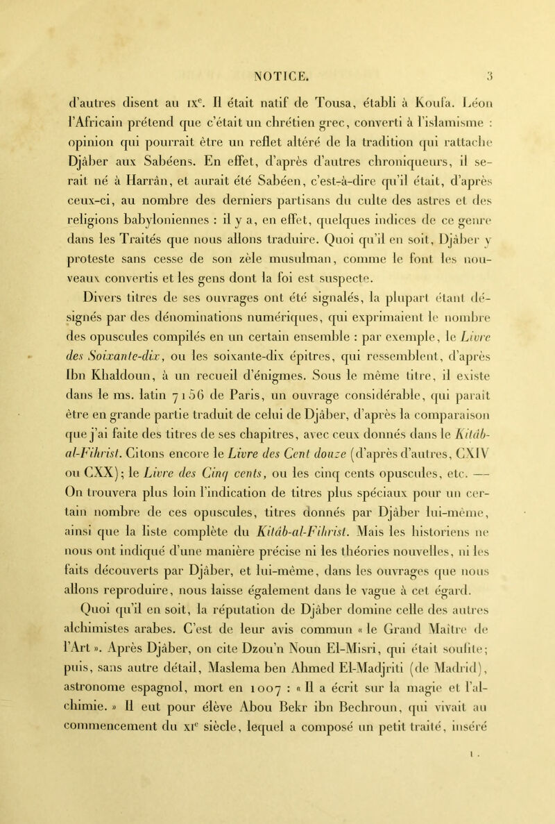 d’autres disent au ix®. Il était natif de Tousa, établi à Koula. l.éon l’Africain prétend cpie c’était un chrétien grec, converti à l’islamisme : opinion qui pourrait être un reflet altéré de la tradition qui rattache Djâher aux Sahéens. En effet, d’après d’autres chroniqueurs, il se- rait né à Harrân, et aurait été Sahéen, c’est-à-dire qu’il était, d’après ceux-ci, au nombre des derniers partisans du cidte des astres et des religions babyloniennes : il y a, en effet, quelques indices de ce genre dans les Traités que nous allons traduire. Quoi qu’il en soit, Djcàber v proteste sans cesse de son zèle musnlman, comme le font les nou- veaux convertis et les gens dont la foi est suspecte. Divers titres de ses ouvrages ont été signalés, la plupart étant dé- signés par des dénominations numériques, qui exprimaient le nombre des opuscules compilés en un certain ensemble : par exemple, le Livre des Soixante-dix, ou les soixante-dix épitres, cpii ressemblent, d’après Ibn Kbaldoun, à un recueil d’énigmes. Sous le même titre, il existe dans le ms. latin 71 56 de Paris, un ouvrage considérable, qui paraît être en grande partie traduit de celui de Djâher, d’après la comparaison que j’ai faite des titres de ses chapitres, avec ceux donnés dans le Kilâb- al-Fihrist. Citons encore le Livre des Cent douze (d’après d’autres, CXIV ou eXX); le Livre des Cinq cents, ou les cinq cents opuscules, etc. — On ti ouvera plus loin l’indication de titres plus spéciaux pour un cer- tain nombre de ces opuscules, titres donnés par Djàber lui-même, ainsi que la liste complète du Kitâh-al-Fihrist. Xlais les historiens lu* nous ont indiqué d’une manière précise ni les théories nouvelles, ni les laits découverts par Djâber, et lui-même, dans les ouvrages qne nous allons reproduire, nous laisse également dans le vague à cet égard. Quoi qu’il en soit, la réputation de Djàber domine celle des autres alchimistes arabes. C’est de leur avis commun « le Grand Maîtri' de l’Art ». Après Djàber, on cite Dzou’n Noun El-Misri, cpii étall souille; puis, sans autre détail, Maslema ben Ahmed El-Madjriti (de Madrid), astronome espagnol, mort en 1007 : « Il a écrit sur la magie et l’al- ebimie. » 11 eut pour élève Abou Bekr ibn Beebroun, ([ui vivait an commencement du x^' siècle, lequel a composé un petit traité, inséré