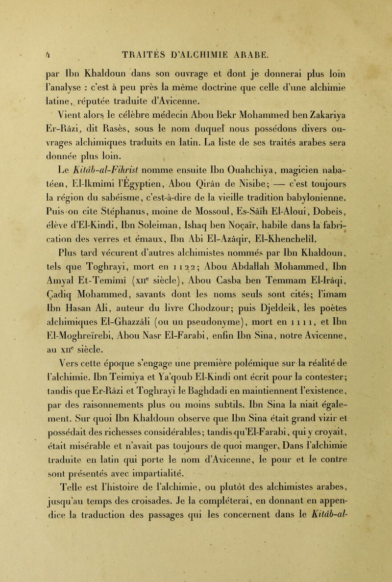 par Ibn Khaldoun dans son ouvrage et dont je donnerai plus loin l’analyse : c’est à peu près la même doctrine que celle d’une alchimie latine, réputée traduite d’Avicenne. Vient alors le célèbre médecin Abou Bekr Mohammed ben Zakariya Er-Râzi, dit Rasés, sous le nom duquel nous possédons divers ou- vrages alchimiques traduits en latin. La liste de ses traités arabes sera donnée plus loin. Le Kitâb-al-Fihrist nomme ensuite Ibn Ouabchiya, magicien naba- téen, El-lkmîmi l’Egyptien, Abou Qirân de Nisibe; — c’est toujours la région du sabéisme, c’est-à-dire de la vieille tradition babylonienne. Puis on cite Stépbanus, moine de Mossoul, Es-Sâïh El-Aloui, Dobeis, élève d’El-Kindi, Ibn Soleiman, Isbaq ben Noçaïr, habile dans la fabri- cation des verres et émaux, Ibn Abi El-Azâqir, El-Khenchelîl. Plus tard vécurent d’autres alchimistes nommés par Ibn Khaldoun, tels que Toghrayi, mort en 1122; Abou Abdallah Mohammed, Ibn Amyal Et-Temîmî (xii® siècle), Abou Casba ben Temmam El-Iràqi, Çadiq Mohammed, savants dont les noms seuls sont cités; l’imam Ibn Hasan Ali, auteur du livre Cbodzour; puis Djeldeik, les poètes alchimiques El-Gbazzâli (ou un pseudonyme), mort en 1 1 1 1, et Ibn El-Moghreïrebi, Abou Nasr El-Farabi, enfin Ibn Sina, notre Avicenne, au XII® siècle. Vers cette époque s’engage une première polémique sur la réalité de l’alchimie. IbnTeimiya et Ya’qoub El-Kindi ont écrit pour la contester; tandis que Er-Râzi et Toghrayi le Baghdadi en maintiennent l’existence, par des raisonnements plus ou moins subtils. Ibn Sina la niait égale- ment. Sur quoi Ibn Khaldoun observe que Ibn Sina était grand vizir et possédait des richesses considérables; tandis qu’El-Farabi, qui y croyait, était misérable et n’avait pas toujours de quoi manger.. Dans l’alchimie traduite en latin qui porte le nom d’Avicenne, le pour et le contre sont présentés avec impartialité. Telle est l’histoire de l’alchimie, ou plutôt des alchimistes arabes, jusqu’au temps des croisades. Je la compléterai, en donnant en appen- dice la traduction des passages qui les concernent dans le Kitâb-al-
