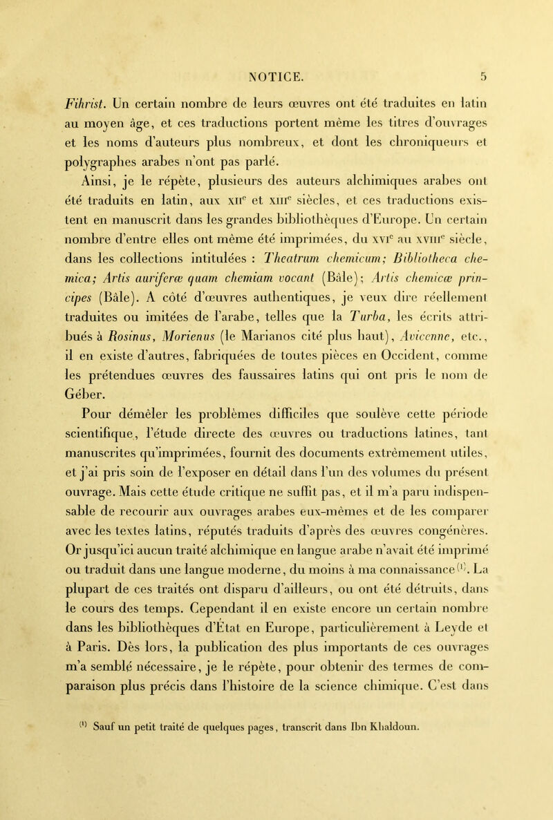 Fihrist. Un certain noml^re de leurs œuvres ont été traduites en latin au moyen âge, et ces traductions portent même les titres d’ouvrages et les noms d’auteurs plus nombreux, et dont les chroniqueurs et polygraphes arabes n’ont pas parlé. Ainsi, je le répète, plusieurs des auteurs alchimiques aral)es ont été traduits en latin, aux xiC et xiiC siècles, et ces traductions exis- tent en manuscrit dans les grandes bddiothèques d’Europe. Un certain nombre d’entre elles ont même été imprimées, du xvC au xviii'^ siècle, dans les collections intitulées : Theatriim chemicum; Bibliotheca che~ mica; Artis auriferœ qaam chemiam vacant (Bâle); Artis chemicœ prin- cipes (Bâle). A côté d’œuvres autlienticjues, je veux dire réellemeni traduites ou imitées de l’arabe, telles que la Tiirba, les écrits attri- bués à Rosinas, Morienus (le Marianos cité plus haut), Avicenne, etc., il en existe d’autres, fabriquées de toutes pièces en Occident, comme les prétendues œuvres des faussaires latins qui ont pris le nom de Géber. Pour démêler les problèmes difficiles que soulève cette période scientifique, l’étude directe des œuvres ou traductions latines, tant manuscrites qu’imprimées, fournit des documents extrêmement utiles, et j’ai pris soin de l’exposer en détail dans l’un des volumes du présent ouvrage. Mais cette étude critique ne suffit pas, et il m’a paru indispen- sable de recourir aux ouvrages arabes eux-mêmes et de les comparer avec les textes latins, réputés traduits d’après des œuvres congénères. Or jusqu’ici aucun traité alchimique en langue arabe n’avait été imprimé ou traduit dans une langue moderne, du moins à ma connaissanceÔî. La plupart de ces traités ont disparu d’ailleurs, ou ont été détruits, dans le cours des temps. Cependant il en existe encore un certain nombre dans les bibliothèques d’Etat en Europe, particulièrement à Leyde et à Paris. Dès lors, la publication des plus importants de ces ouvrages m’a semblé nécessaire, je le répète, pour obtenir des termes de com- paraison plus précis dans l’histoire de la science chimique. C’est dans Sauf un petit traité de quelques pages, transcrit dans Ibn Klialdoun.