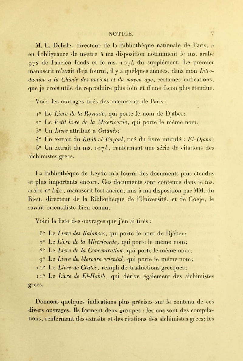 -VI. L. Delisle, directeur de la Bibliothèque nationale de Paris, a eu l’obligeance de mettre à ma disposition notamment le ms. aral)c 972 de l’ancien fonds et le ms. 107Z1. du supplément. Le premier manuscrit m’avait déjà fourni, il y a quelques années, dans mon Inlro- duclion à la Chimie des aneiens et du moyen âge, certaines indications, que je crois utile de reproduire plus loin et d’une façon plus étendue. Voici les oim'ages tirés des manuscrits de Paris : 1° Le Livre de la Royauté, qui porte le nom de Djàber; 2° Le Petit livre de la Miséricorde, qui porte le même nom; .'1° Un Livre attribué à Ostanès; 4° Un extrait du Kitâb el-Foçoul, tiré du livre intitulé : El-I)jami; 5° Un extrait du ms. 1074, renfermant une série de citations des alcbimistes grecs. La Bibliothèque de Leyde m’a fourni des documents plus étendus et plus importants encore. Ces documents sont contenus dans le ms. arabe n° 44o, manuscrit fort ancien, mis à ma disposition par MM. du Piieu, directeur de la Bibliothèque de l’Université, et de Goeje, le savant orientaliste bien connu. Voici la liste des ouvrages que j’en ai tirés : 6° Le Livre des Balances, qui porte le nom de Djàber; 7° Le Livre de la Miséricorde, qui porte le même nom; 8° Le Livre de la Concentration, qui porte le même nom; 9° Le Livre du Mercure oriental, qui porte le même nom ; 10° Le Livre de Cratès, rempli de traductions grecques; 1 Le Livre de El-Habîb, qui dérive également des alcbimistes grecs. Donnons quelques indications plus précises sur le contenu de ces divers ouvrages. Ils forment deux groupes : les uns sont des compila- tions, renfermant des extraits et des citations des alcbimistes grecs; les