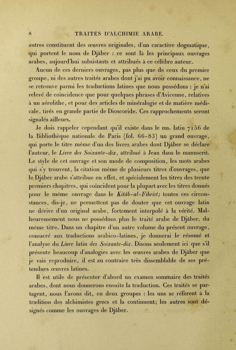 autres constituent des œuvres originales, d’un caractère dogmatique, qui portent le nom de Djâber : ce sont là les principaux ouvrages arabes, aujourd’hui subsistants et attribués à ce célèbre auteur. Aucun de ces derniers ouvrages, pas plus que de ceux du premier groupe, ni des autres traités arabes dont j’ai pu avoir connaissance, ne se retrouve parmi les traductions latines que nous possédons : je n’ai relevé de coïncidence que pour quelques phrases d’Avicenne, relatives à un aérolithe, et pour des articles de minéralogie et de matière médi- cale, tirés en grande partie de Dioscoride. Ces rapprochements seront signalés ailleurs. Je dois rappeler cependant qu’il existe dans le ms. latin 7166 de la Bibliothèque nationale de Paris (fol. 66-83) un grand ouvrage, qui porte le titre même d’un des livres arabes dont Djâber se déclare l’auteur, le Livre des Soixanle-dix, attribué à Jean dans le manuscrit. Le style de cet ouvrage et son mode de composition, les mots arabes qui s’y trouvent, la citation même de plusieurs titres d’ouvrages, que le Djâber arabe s’attribue en effet, et spécialement les titres des trente premiers chapitres, qui coïncident pour la plupart avec les titres donnés pour le même ouvrage dans le Kitâb-al-Fihrist; toutes ces circon- stances, dis-je, ne permettent pas de douter que cet ouvrage latin ne dérive d’un original arabe, fortement interpolé à la vérité. Mal- heureusement nous ne possédons plus le traité arabe de Djâber, du même titre. Dans un chapitre d’un autre volume du présent ouvrage, consacré aux traductions arabico-latines, je donnerai le résumé et l’analyse du Livj'e latin des Soixante-dix. Disons seulement ici que s’il présente beaucoup d’analogies avec les œuvres arabes de Djâber que je vais reproduire, il est au contraire très dissemblable de ses pré- tendues œuvres latines. 11 est utile de présenter d’abord un examen sommaire des traités arabes, dont nous donnerons ensuite la traduction. Ces traités se par- tagent, nous l’avons dit, en deux groupes : les uns se réfèrent à la tradition des alchimistes grecs et la continuent; les autres sont dé- signés comme les ouvrages de Djâber.
