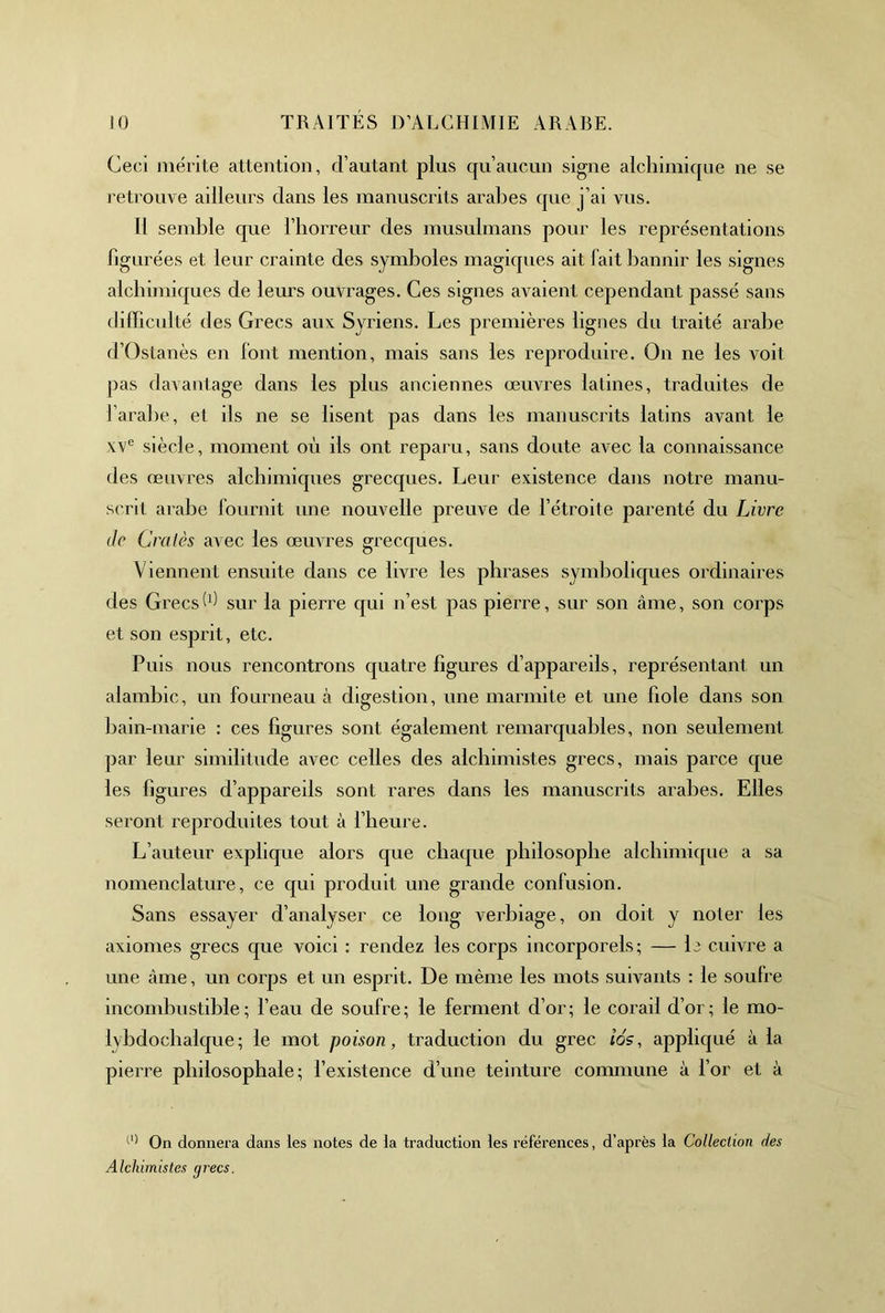 Ceci mérite attention, d’autant plus qu’aucun signe alchimique ne se retrouve ailleurs dans les manuscrits arabes que j’ai vus. Il semble que l’borreur des musulmans pour les représentations figurées et leur crainte des symboles magiques ait fait bannir les signes alchimiques de leurs ouvrages. Ces signes avaient cependant passé sans (lilBcuité des Grecs aux Syriens. Les premières lignes du traité arabe d’Ostanès en font mention, mais sans les reproduire. On ne les voit pas davantage dans les plus anciennes œuvres latines, traduites de l’arabe, et ils ne se lisent pas dans les manuscrits latins avant le xv° siècle, moment où ils ont reparu, sans doute avec la connaissance des œuvres alchimicpies grecques. Leur existence dans notre manu- scrit arabe fournit une nouvelle preuve de l’étroite parenté du Livre de Cralès avec les œuvres grecques. Viennent ensuite dans ce livre les phrases symboliques ordinaires des Grecssur la pierre qui n’est pas pierre, sur son âme, son corps et son esprit, etc. Puis nous rencontrons quatre figures d’appareils, représentant un alambic, un fourneau à digestion, une marmite et une fiole dans son bain-marie : ces figures sont également remarquables, non seulement par leur similitude avec celles des alchimistes grecs, mais parce que les figures d’appareils sont rares dans les manuscrits arabes. Elles seront reproduites tout à l’heure. L’auteur explique alors que chaque philosophe alchimique a sa nomenclature, ce qui produit une grande confusion. Sans essayer d’analyser ce long verbiage, on doit y noter les axiomes grecs que voici : rendez les corps incorporels; — L cuivre a une âme, un corps et un esprit. De même les mots suivants : le soufre incombustible; beau de soufre; le ferment d’or; le corail d’or; le mo- lybdochalque; le mot poison, traduction du grec ios, appliqué à la pierre philosophale; l’existence d’une teinture commune à l’or et à ''' On donnera dans les notes de la traduction les références, d’après la Collection des Alchimistes grecs.