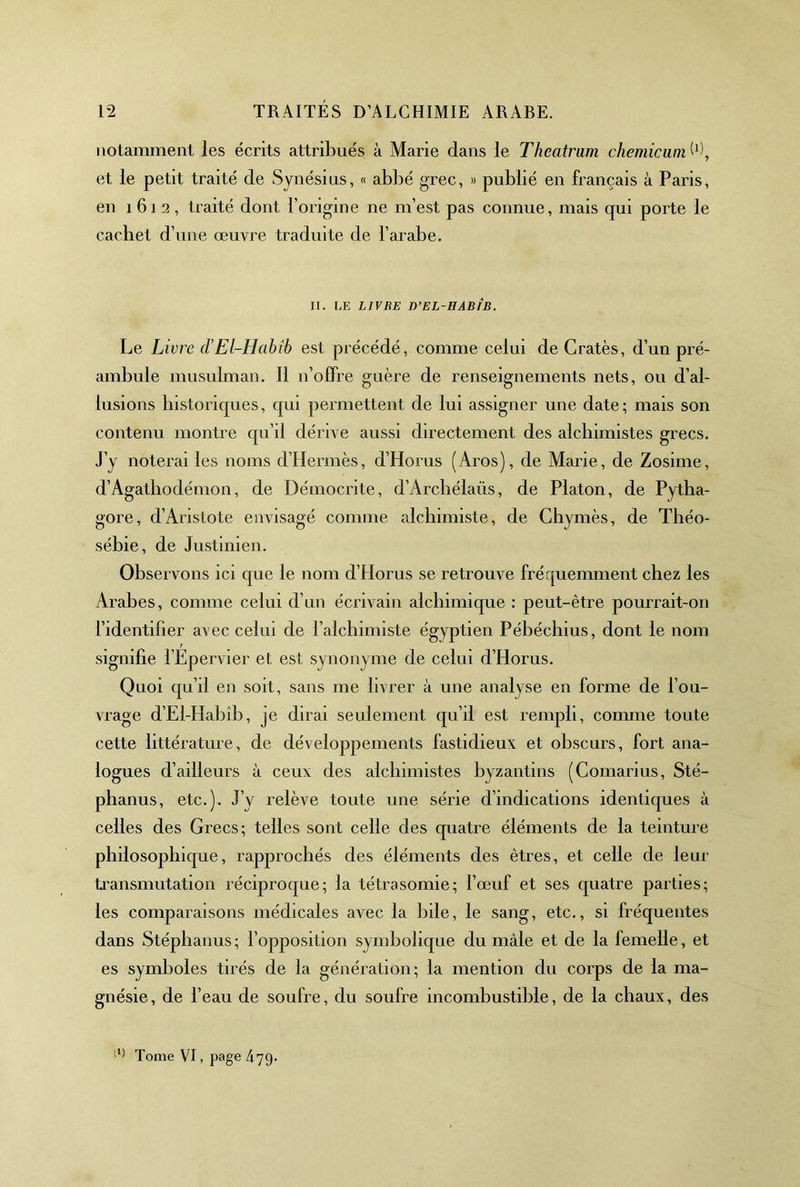 notamment les écrits attribués à Marie dans le Theatram chemicuin et le petit traité de Synésius, « abbé grec, » publié en français à Paris, en 1612, traité dont l’origine ne m’est pas connue, mais qui porte le cachet d’une œuvre traduite de l’arabe. II. LE LIVBE D’EL-HABÎB. Le Livre d’El-Habib est précédé, comme celui de Cratès, d’un pré- ambule musulman. 11 n’offre guère de renseignements nets, ou d’al- lusions historiques, qui permettent de lui assigner une date; mais son contenu montre qu’il dérive aussi directement des alchimistes grecs. J’y noterai les noms d’Hermès, d’Horus (Aros), de Marie, de Zosime, d’Agathodémon, de Démocrite, d’Arcbélaüs, de Platon, de Pytha- gore, d’Aristote envisagé comme alchimiste, de Chymès, de Théo- sébie, de Justinien. Observons ici que le nom d’Horus se retrouve fréquemment chez les Arabes, comme celui d’un écrivain alchimique : peut-être pourrait-on l’identifier avec celui de l’alchimiste égyptien Pébéchius, dont le nom signifie l’Epervier et est synonyme de celui d’Horus. Quoi qu’il en soit, sans me livrer à une analyse en forme de l’ou- vrage d’El-HalDÎb, je dirai seulement qu’il est rempli, comme toute cette littérature, de développements fastidieux et obscurs, fort ana- logues d’ailleurs à ceux des alchimistes byzantins (Comarius, Sté- phanus, etc.). J’y relève toute une série d’indications identiques à celles des Grecs; telles sont celle des quatre éléments de la teinture philosophique, rapprochés des éléments des êtres, et celle de leur ti'ansmutation réciproque; la tétrasomie; l’œuf et ses quatre parties; les comparaisons médicales avec la bile, le sang, etc., si fréquentes dans Stéphanus; l’opposition symbohque du mâle et de la femelle, et es symboles tirés de la génération; la mention du corps de la ma- gnésie, de l’eau de soufre, du soufre incombustible, de la chaux, des Tome VT, page 479.
