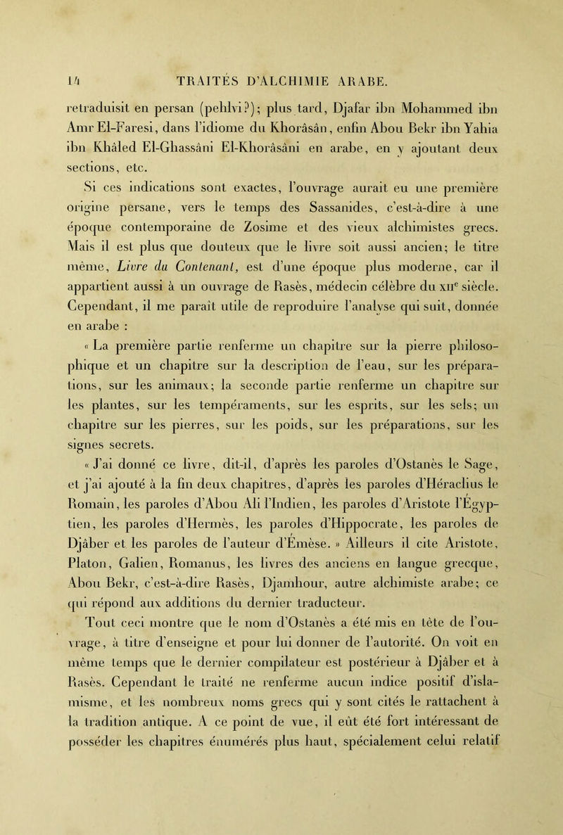retraduisit en persan (pehlvi?); plus tard, Djafar ibn Mohammed ibn Amr El-Faresi, dans l’idiome du Khorâsân, enfin Abou Bekr ibn Yahia dm Klîâled El-Gbassâni El-Khoràsâni en arabe, en y ajoutant deux sections, etc. Si ces indications sont exactes, l’ouvrage aurait eu une première origine persane, vers le temps des Sassanides, c’est-à-dire à une époque contemporaine de Zosime et des vieux alchimistes grecs. Mais il est plus que douteux que le livre soit aussi ancien; le titre même. Livre da Conlenanl, est d’une époque plus moderne, car il appartient aussi à un ouvrage de Rases, médecin célèbre du xii® siècle. Cependant, il me paraît utile de reproduire l’analyse qui suit, donnée en arabe : n La première partie renferme un chapitre sur la pierre philoso- phique et un chapitre sur la description de l’eau, sur les prépara- tions, sur les animaux; la seconde partie renferme un chapitre sur les plantes, sur les tempéraments, sur les esprits, sur les sels; un chapitre sur les pierres, sur les poids, sur les préparations, sur les signes secrets. «J’ai donné ce livre, dit-il, d’après les paroles d’Ostanès le Sage, et j’ai ajouté à la fin deux chapitres, d’après les paroles d’Héraclius le Romain, les paroles d’Ahou Ali l’Indien, les paroles d’Aristote fEgyp- tien, les paroles d’Hermès, les paroles d’Hippocrate, les paroles de Djâber et les paroles de fauteur d’Emèse. » Ailleurs il cite Aristote, Platon, Galien, Romanus, les livres des anciens en langue grecque, Abou Rekr, c’est-à-dire Rasés, Djamliour, autre alchimiste arabe; ce qm répond aux additions du dernier traducteur. Tout ceci montre que le nom d’Ostanès a été mis en tète de f ou- vrage , à titre d’enseigne et pour lui donner de f autorité. On voit en même temps que le dernier compilateur est postérieur à Djâber et à Rasés. Cependant le traité ne renferme aucun indice positif d’isla- misme, et les nombreux noms grecs qui y sont cités le rattachent à la tradition antique. A ce point de vue, il eût été fort intéressant de posséder les chapitres énumérés plus haut, spécialement celui relatil