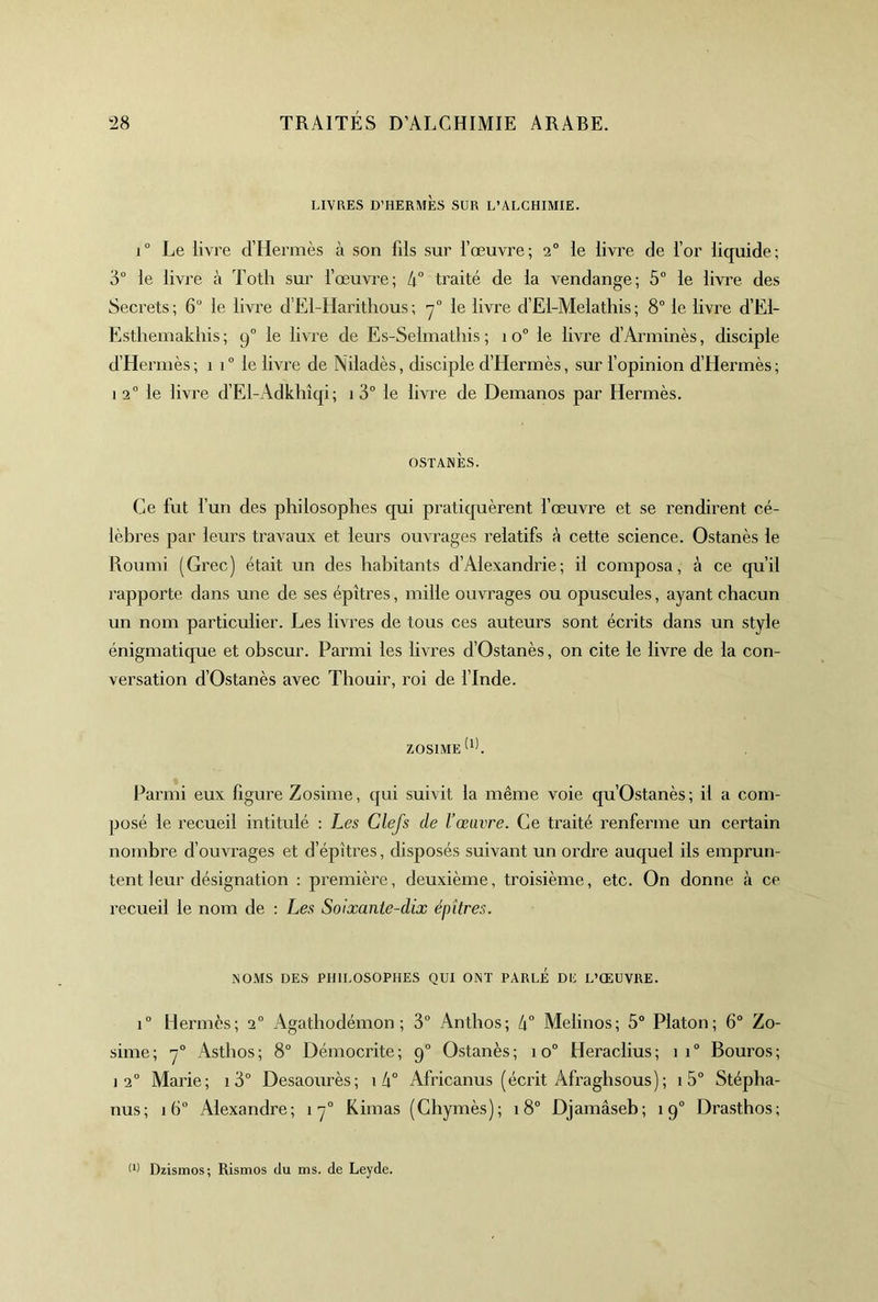 LIVRES D’HERMÈS SUR L’ALCHIMIE. i Le livre d’Hermès à son fils sur l’œuvre; 2° le livre de l’or liquide; '6° le livre à Totli sur l’œuvre; 4° traité de la vendange; 5“ le livi'e des Secrets; 6“ le livre d’El-Haritlious; le livre d’El-Melathis; 8° le livre d’El- Esthemakliis ; 9” le livre de Es-Selmathis ; 1 0“ le livre d’Arniinès, disciple d’Hermès; 1 1” le livre de Niladès, disciple d’Hermès, sur l’opinion d’Hermès; 1 2° le livre d’El-Adkhîqi ; 1 3° le livre de Demanos par Hermès. OSTANÈS. Ce fut fun des philosophes qui pratiquèrent l’œuvre et se rendirent cé- lèbres par leurs travaux et leurs ouvrages relatifs h cette science. Ostanès le Roumi (Grec) était un des habitants d’Alexandrie; il composa, à ce qu’il rapporte dans une de ses épîtres, mille ouvrages ou opuscules, ayant chacun un nom particulier. Les livres de tous ces auteurs sont écrits dans un style énigmatique et obscur. Parmi les livres d’Ostanès, on cite le livre de la con- versation d’Ostanès avec Tliouir, roi de l’Inde. ZOSIME^^k Parmi eux figure Zosime, qui suivit la même voie qu’Ostanès; il a com- posé le recueil intitulé : Les Clefs de l’œuvre. Ce traité renferme un certain nombre d’ouvrages et d’épîtres, disposés suivant un ordre auquel ils emprun- tent leur désignation ; première, deuxième, troisième, etc. On donne à ce recueil le nom de : Les Soixante-dix épîtres. NOMS DES PHILOSOPHES QUI ONT PARLE DE L’ŒUVRE. 1° Hermès; 2° Agatliodémon ; 3“ Anthos; 4° Melinos; 5° Platon; 6“ Zo- sime; y” Asthos; 8° Démocrite; 9° Ostanès; 10° Heraclius; 11“ Bouros; ] 2“ Marie; i 3° Desaourès; i 4“ Africanus (écrit Afraghsous) ; 1 5“ Stépha- nus; 16° Alexandre; 1 y Rimas (Chymès); 18° Djamâseb; 19° Drasthos; Dzismos; Rismos du ms. de Leyde.