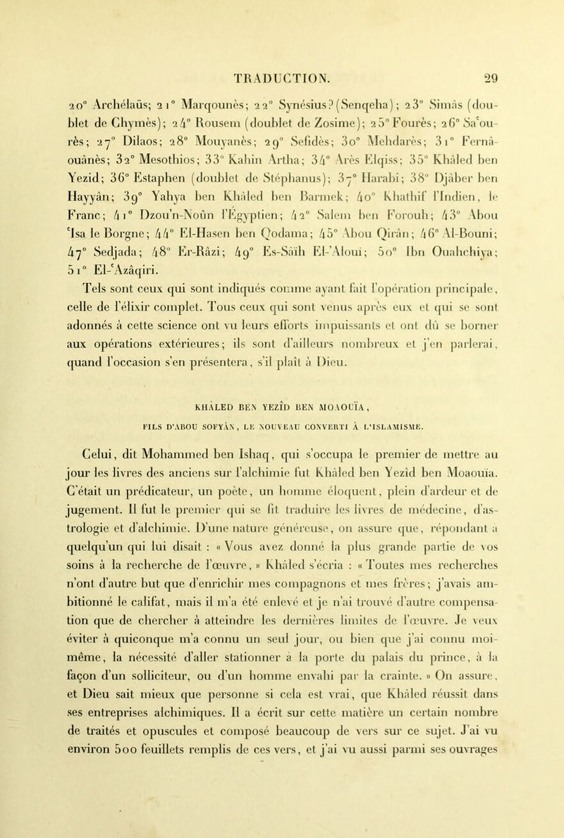 20° Archélaüs; 21° Marqounès; 22° SynésiusP (Senqeha) ; 23” Sim.às (dou- blet de Chymes); 24” Rousem (doublet deZosinie); 25“Fourès; 26”5a'ou- rès ; 2y” Dilaos; 28” Mouyanès; 2g” Sefidès; 3o” Alebdarès; 3i” Fernâ- oUtànès; 82” Mesotbios; 33” Kahin Artba; 34” Arès Flqiss; 35” Kbàled ben Yezid; 36” Estaphen (doublet de Stépbanus); 3y” Harabi; 38” Djaber ben Hayyàn; 3g” Yahya ben Kbàled ben Bannek; 4o” khathif l’Indien, le Franc; 4i” Dzoïi’n-Noûn l’Egyptien; h 2° Salem ben Foroub; 43” Abou 'Isa le Borgne; 44” El-Hasen ben Qodama; 45” Abou Qirûn; 46” Al-Bouni; 4y“ Sedjada; 48” Er-Râzi; 4g” Es-Sàib El-’Aloui; 5o” Ibn Ouabchiya; 5i” El-'Azâqiri. Tels sont ceux qui sont indiqués comme ayant fait l’opération principale, celle de l’élixir complet. Tous ceux qui sont venus après eux et (pu se sont adonnés à cette science ont vu leurs efforts impuissants et ont dû se borner aux opérations extérieures; ils sont d’ailleurs nombreux et j’en parlerai, (juand l’occasion s’en présentera, s’il plaît à Dieu. KHÀLED BEN YEZID BEiN MOAOÜÏA, l'ILS D’ABOU SOFYÀA , LE NOUVEAU CONVERTI À L’ISLAMISME. Celui, dit Mohammed ben Ishaq, qui s’occupa le premier de mettre au jour les livres des anciens sur l’alchimie fut Ivhàled ben Yezid ben Moaouia. C'était un prédicateur, un poète, un homme éloquent, plein d’ardeur et de jugement. 11 fut le premier qui se lit traduire les livres de médecine, (fas- trologie et d’alcbimie. D’une nature généreuse, on assure ipie, répondant a (juelqu’un qui lui disait : «Vous avez donné la plus grande partie de vos soins à la recherche de fœuvre, » kbàled s’écria : «Toutes mes recherches n’ont d’autre but que d’enrichir mes compagnons et mes frères; j’av^ais am- bitionné le califat, mais il m’a été enlevé et je n’ai trouvé d’autre compensa- tion que de chercher à atteindre les dernières limites de l’œuvre. Je veux éviter à cpiiconque m’a connu un seul jour, ou bien cpie j’ai connu moi- même, la nécessité d’aller stationner à la porte du palais du prince, à la façon d’un solliciteur, ou d’un homme envahi par la crainte. » On assure, et Dieu sait mieux cjue personne si cela est vTai, cpie Khàled réussit dans .ses entreprises alchimiques. Il a écrit sur cette matière un certain nombre de traités et opuscules et composé beaucoup de vers sur ce sujet. J’ai vu environ 5oo feuillets remplis de ces vers, et j’ai vu aussi parmi ses ouvrages