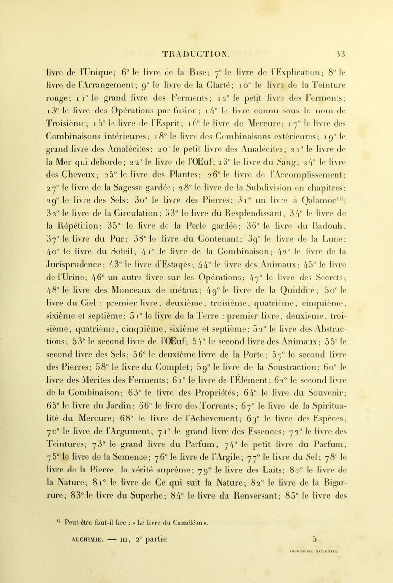 livre de l’Unique; 6° le livre de la Base; y° le livre de l’Explication; 8 le livre de l’Arrangement; 9” le livre de la Clarté; 10“ le livre de la Teinture rouge; 1 1“ le grand livre des Ferments; 1 2° le petit livre des Ferments; 1 3“ le livre des Opérations par fusion ; 1 le livre connu sous le nom de Troisième; i 5'’ le livre de l’Esprit; 1 6“ le livre de Mercure; 1 le livre des Combinaisons intérieures; 18“ le livre des Combinaisons extérieures; 19“ le grand livre des Amalécites; 20“ le petit livre des Amalécites; 2 1“ le livre de la Mer qui déborde; 22° le livre de l’OEuf; 2 3° le livre du Sang; 2 4° le livre des Cheveux; 28“ le livre des Plantes; 26“ le livre de l’Accomplissement; 2-7° le livre de la Sagesse gardée; 28° le livre de la Subdivision en chapitres; 29° le livre des Sels; 3o° le livre des Pierres; 3i° un livre à OalamocT'; 32° le livre de la Circulation; 33° le livre du Resplendissant; 34° If livre de la Répétition; 35° le livre de la Perle gardée; 36° le livre du Badoub, 37° le livre du Pur; 38° le livre du Contenant; 3p° le livre de la Lune; 4o° le livre du Soleil; 4'° le livre de la Combinaison; 42° le livre de la .Jurisprudence; 43° le livre d’Estaqès; 44° le livre des Animaux; 45° le livre de l’Urine; 46° un autre livre sur les Opérations; 47° le livre des Secrets; 48° le livre des Monceaux de métaux; 49° le livre de la Quiddité; 5o“ le livre du Ciel : premier livre, deuxième, troisième, quatrième, cinquième, sixième et septième; 5 !° le livre de la Terre : premier livre, deuxième, troi- sième, quatrième, cinquième, sixième et septième; 82° le livre des Abstrac- tions; 53° le second livre de l’OEuf; 5';° le second livre des Animaux; 55” le second livre des Sels; 56° le deuxième livre de la Porte; 87° le second livre des Piei'res; 58° le livre du Complet; 89° le livre de la Soustraction; 60° le livre des Mérites des Ferments; 61° le livre de l’Elément; 62° le second livn; de la Combinaison; 63° le livre des Propriétés; 64° le livre du Souvenir; 65° le livre du Jardin; 66° le livre des Torrents; 67° le livre de la Spiritua- lité du Mercure; 68° le livre de l’Achèvement; 69° le livre des Espèces; 70° le livre de l’Argument; 71° le grand livre des Essences; 72° le livre des Teintures; 78° le grand livre du Parfum; 74° le petit livre du Parfum; 75° le livre de la Semence; 76° le livre de l’Argile; 77° le livre du Sel; 78“ le livre de la Pierre, la vérité suprême; 79° le livre des Laits; 80° le livre de la Nature; 81° le livre de Ce qui suit la Nature; 82° le livre de la Bigar- rure; 83° le livre du Superbe; 84° le livre du Renversant; 85° le livre des Peut-être faut-H lire : «Le livre du Caméléon». 5 ALCHIMIE. — III, 2 partie.