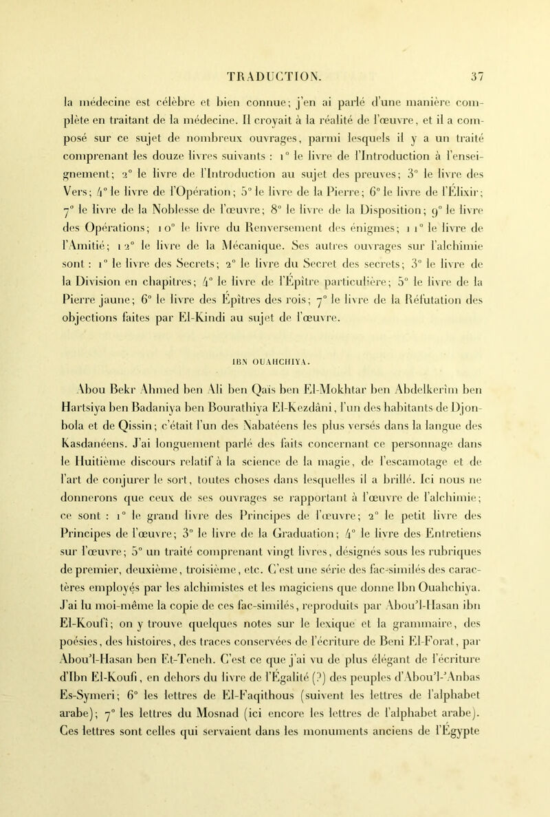 la médecine est célèbre et bien connue; j’en ai parlé d’une manière com- plète en traitant de la médecine. 11 croyait à la réalité de l’œuvre, et il a com- posé sur ce sujet de nombreux ouvrages, parmi lesquels il y a un traité comprenant les douze livres suivants : i° le livre de l’Introduction à l’ensei- gnement; 2° le livre de l’Introduction au sujet des preuves; 3 le livre des Vers; 4° le livre de l’Opération; 5° le livre de la Pierre; 6“ le livre de l’Elixir; y° le livre de la Noblesse de l’œuvre; 8“ le livre de la Disposition; 9° le livre des Opérations; 10“ le livre du Renversement des énigmes; i 1“ le livre de l’xAmitié; 12° le livre de la Mécanique. Ses autres ouvrages sur l’alcbimie sont : 1° le livre des Secrets; 2° le livre du Secret des secrets; 3 le livre de la Division en chapitres; 4“ le livre de l’Epitre particubère; 5° le livre de la Pierre jaune; 6° le livre des Epîtres des rois; le livre de la Réfutation des objections faites par El-Kindi au sujet de fœuvre. IBN OUAHCHIYA. Abou Bekr Abmed ben Ali ben Qais ben El-Mokbtar ben Abdelkerîm ben Hartsiya ben Badaniya ben Bouratbiya El-Kezdâni, f un des habitants de Djon- bola et de Qissin ; c’était l’un des iNabatéens les plus versés dans la langue des Kasdanéens. J’ai longuement parlé des faits concernant ce personnage dans le Huitième discours relatif à la science de la magie, de l’escamotage et de fart de conjurer le sort, toutes choses dans lesquelles il a brillé. Ici nous ne donnerons que ceux de ses ouvrages se rapportant à fœmTe de f alchimie; ce sont : i° le grand livre des Principes de l’ceuvre; 2“ le petit livre des Principes de fœuvre; 3° le livi'e de la Graduation; 4“ le livre des Entretiens sur fœuvre ; 5° un traité comprenant vingt livres, désignés sous les rubriques de premier, deuxième, troisième, etc. C’est une série des fac-simdés des carac- tères employés par les alchimistes et les magiciens que donne Ibn Ouabchiya. J’ai lu moi-même la copie de ces fac-similés, reproduits par Aboud-llasan ibn El-Koufî; on y trouve quelques notes sur le lexique et la grammaire, des poésies, des histoires, des traces conservées de l’écriture de Béni El-Forat, par x\bouT-Hasan ben Et-Teneh. C’est ce que j’ai vu de plus élégant de l’écriture d’Ibn El-Koufi, en dehors du livre de l’Egalité [?) des peuples d’Abou’l-4-\nbas Es-Symeri; 6° les lettres de El-Faqithous (suivent les lettres de f alphabet arabe); y° les lettres du Mosnad (ici encore les lettres de l’alphabet arabe). Ces lettres sont celles qui servaient dans les monuments anciens de fEgypte