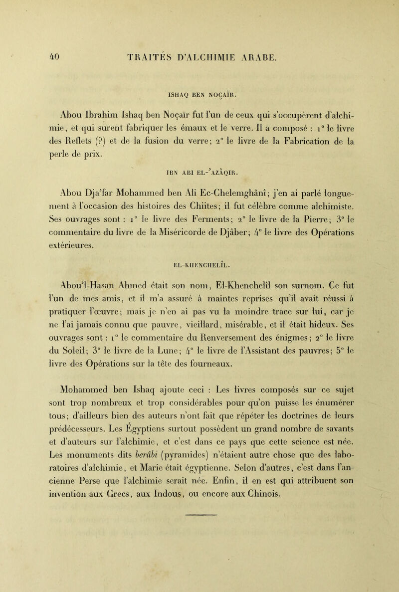 ISHAQ BEN NOÇAÏB. Abou Ibrahim Ishaq ben Noçaïr fut l’un de ceux qui s’occupèrent d’alchi- mie, et qui surent fabriquer les émaux et le verre. Il a composé : i° le livre des Reflets (.^) et de la fusion du verre; 2° le livre de la Fabrication de la perle de prix. IBN ABI EL-'’azAqIB. Abou DjaTar Mohammed ben Ali Ec-Chelemghânî ; j’en ai parlé longue- ment é foccasion des histoires des Chiites; il fut célèbre comme alchimiste. Ses ouvrages sont : 1 le livre des Ferments; 2“ le livre de la Pierre; 3° le commentaire du livre de la Miséricorde de Djâber; à° le livre des Opérations extérieures. el-khenchelîl. AbouT-Hasan Ahmed était son nom, El-Khenchelîl son surnom. Ce fut l’un de mes amis, et il m’a assuré à maintes reprises qu’il avait réussi à pratiquer l’œuvre; mais je n’en ai pas vu la moindre trace sur lui, car je ne fai jamais connu que pauvre, vieillard, misérable, et il était hideux. Ses ouvrages sont : 1° le commentaire du Renversement des énigmes; 2° le livre du Soleil ; 3“ le livre de la Lune ; 4“ le livre de f Assistant des pauvres ; 5° le livre des Opérations sur la tête des fourneaux. Mohammed ben Ishaq ajoute ceci : Les livres composés sur ce sujet sont trop nombreux et trop considérables pour qu’on puisse les énumérer tous ; d’ailleurs bien des auteurs n’ont fait que répéter les doctrines de leurs prédécesseurs. Les Egyptiens surtout possèdent un grand nombre de savants et d’auteurs sur f alchimie, et c’est dans ce pays que cette science est née. Les monuments dits berâhi (pyramides) n’étaient autre chose que des labo- ratoires d’alchimie, et Marie était égyptienne. Selon d’autres, c’est dans l’an- cienne Perse que falchimie serait née. Enfin, il en est qui attribuent son invention aux Grecs, aux Indous, ou encore aux Chinois.