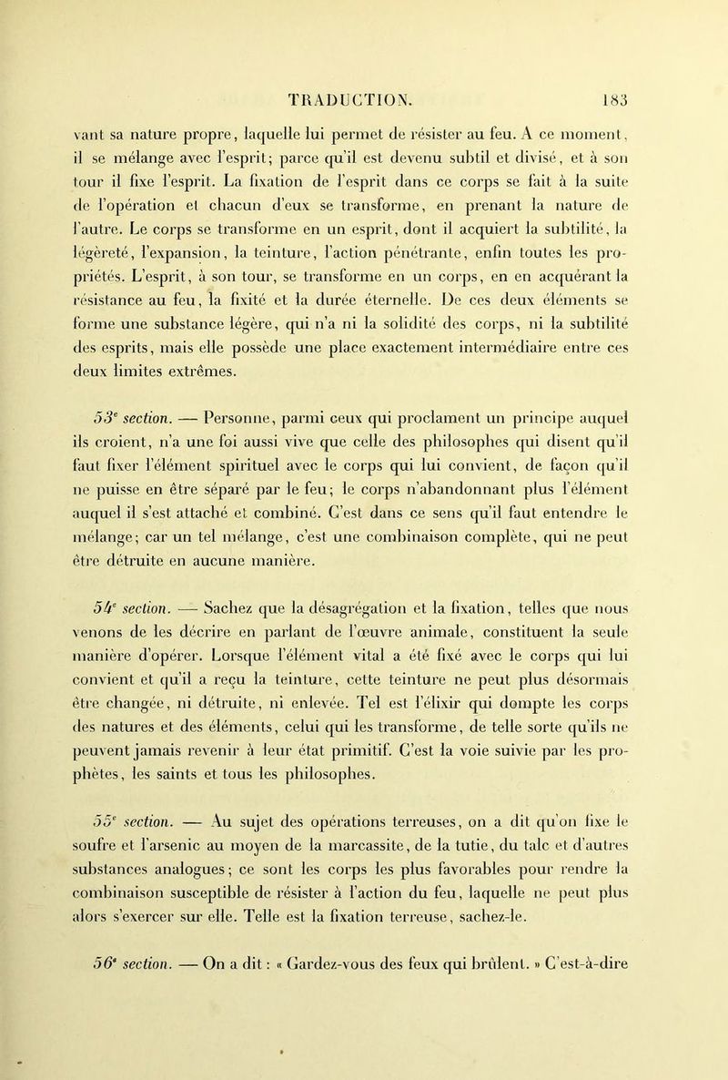 vaut sa nature propre, laquelle lui permet de résister au feu. A ce moment, il se mélange avec l’esprit; parce qu’il est devenu subtil et divisé, et à son tour il fixe l’esprit. La fixation de l’esprit dans ce corps se fait à la suite de fopération et chacun d’eux se transforme, en prenant la nature de fautre. Le corps se transforme en un esprit, dont il acquiert la subtilité, la légèreté, l’expansion, la teinture, faction pénétrante, enfin toutes les pro- priétés. L’esprit, à son tour, se transforme en un corps, en en acquérant la résistance au feu, la fixité et la durée éternelle. De ces deux éléments se forme une substance légère, qui n’a ni la solidité des corps, ni la subtilité des esprits, mais elle possède une place exactement intermédiaire entre ces deux limites extrêmes. section. — Personne, parmi ceux qui proclament un principe auquel ils croient, n’a une foi aussi vive que celle des philosophes cpii disent qu’il faut fixer l’élément spirituel avec le corps qui lui convient, de façon qu’il ne puisse en être sépai'é par le feu; le corps n’abandonnant plus f élément auquel il s’est attaché et combiné. C’est dans ce sens cpi’il faut entendre le mélange; car un tel mélange, c’est une combinaison complète, qui ne peut être détruite en aucune manière. 54® section. — Sachez que la désagrégation et la fixation, telles que nous venons de les décrire en parlant de fœuvre animale, constituent la seule manière d’opérer. Lorsque félément vital a été fixé avec le corps qui lui convient et qu’il a reçu la teinture, cette teinture ne peut plus désormais être changée, ni détruite, ni enlevée. Tel est l’élixir qui dompte les corps des natures et des éléments, celui qui les transforme, de telle sorte qu’ils ne peuvent jamais revenir à leur état primitif. C’est la voie suivie par les pr o- phètes, les saints et tous les philosophes. 55® section. — Au sujet des opérations terreuses, on a dit qu’on fixe le soufre et l’arsenic au moyen de la marcassite, de la tutie, du talc et d’autres substances analogues; ce sont les corps les plus favorables pour rendre la combinaison susceptible de résister à l’action du feu, laquelle ne peut plus alors s’exercer sur elle. Telle est la fixation terreuse, sacbez-le. 55“ section. — On a dit : « Gardez-vous des feux qui brûlent. » C’est-à-dire