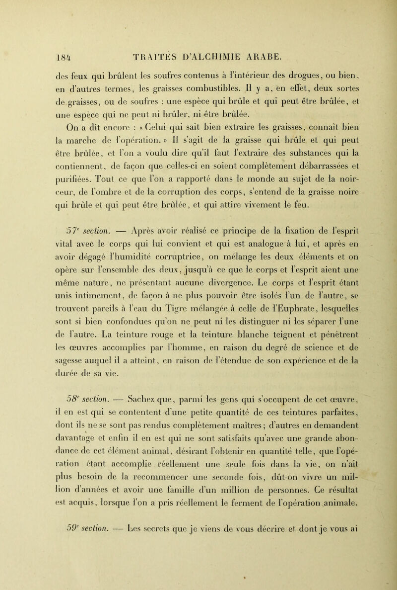 des feux qui brûlent les soufres contenus à l’intérieur des drogues, ou bien, en d’autres termes, les graisses combustibles. 11 y a, en effet, deux sortes de graisses, ou de soufres : une espèce qui brûle et qui peut être brûlée, et une espèce qui ne peut ni brûler, ni être brûlée. On a dit encore : «Celui qui sait bien extraire les graisses, connaît bien la marcbe de l’opération. » Il s’agit de la graisse qui brûle et qui peut être brûlée, et l’on a voulu dire qu’il faut fextraire des substances qui la contiennent, de façon que celles-ci en soient complètement débarrassées et purifiées. Tout ce que fon a rapporté dans le monde au sujet de la noir- ceur, de fombre et de la corruption des corps, s’entend de la graisse noire qui brûle et qui peut être brûlée, et qui attire vivement le feu. .57^ section. — Après avoir réalisé ce principe de la fixation de l’esprit vital avec le corps qui lui convient et qui est analogue à lui, et après en avoir dégagé l’bumidité corruptrice, on mélange les deux éléments et on opère sur f ensemble des deux, jusqu’à ce que le corps et fesprit aient une même nature, ne présentant aucune divergence, l^e corps et l’esprit étant unis intimement, de façon à ne plus pouvoir être isolés fun de l’autre, se trouvent pareils à l’eau du Tigre mélangée à celle de l’Eupbrate, lesquelles sont si bien confondues qu’on ne peut ni les distinguer ni les séparer f une de l’autre. La teinture rouge et la teinture blanche teignent et pénètrent les œuvres accomplies par l’bomme, en raison du degré de science et de sagesse auquel il a atteint, en raison de l’étendue de son expérience et de la durée de sa vie. 58 section. — Sachez que, parmi les gens qui s’occupent de cet œuvre, il en est qui se contentent d’une petite quantité de ces teintures parfaites, dont ils ne se sont pas rendus complètement maîtres ; d’autres en demandent davantage et enfin il en est qui ne sont satisfaits qu’avec une grande abon- dance de cet élément animal, désirant f obtenir en quantité telle, que l’opé- ration étant accomplie réellement une seule fois dans la vie, on n’ait plus besoin de la recommencer une seconde fois, dût-on vivre un mil- lion d’années et avoir une famille d’un million de personnes. Ce résultat est acquis, lorscpie l’on a pris réellement le ferment de fopération animale. 59 section. — Les secrets que je viens de vous décrire et dont je vous ai