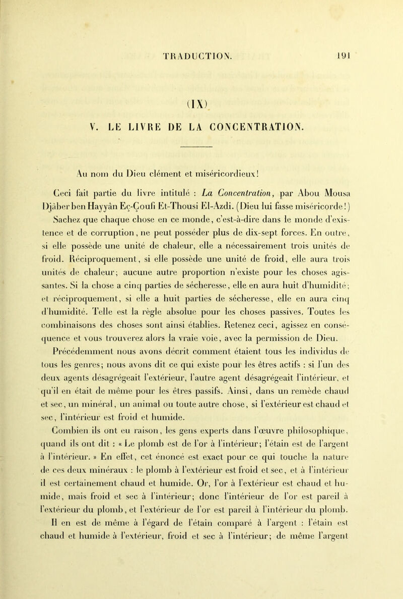 (IX) V. LE LIVRE DE LA CONCENTRATION. Au nom du Dieu clément et miséricordieux! Ceci l’ait partie du livre intitulé : La Concentration, par Abou Mousa DiàberbenHayyân Eç-Çoufi Et-Thousi El-Azdi. (Dieu lui fasse miséricorde! ) Sachez que chaque chose en ce monde, c’est-à-dire dans le monde d’exis- tence et de corruption, ne peut posséder plus de dix-sept forces. En outre, si elle possède une unité de chaleur, elle a nécessairement trois unités de froid. Réciproquement, si elle possède une unité de froid, elle aura trois unités de chaleur; aucune autre proportion n’existe pour les choses agis- santes. Si la chose a cinq parties de sécheresse, elle en aura huit d’humidité; et réciproquement, si elle a huit parties de sécheresse, elle en aura cim[ d’humidité. Telle est la règle absolue pour les choses passives. Toutes les combinaisons des choses sont ainsi établies. Retenez ceci, agissez en consé- (juence et vous trouverez alors la vraie voie, avec la permission de Dieu. Précédemment nous avons décrit comment étaient tous les individus de tous les genres; nous avons dit ce qui existe pour les êtres actifs : si l’un des deux agents désagrégeait l’extérieur, l’autre agent désagrégeait l’intérieur, et qu’il en était de même pour les êtres passifs. Ainsi, dans un remède chaud et sec, un minéral, un animal ou toute autre chose, si fextérieur est chaud et sec, l’intérieur est froid et humide. Combien ils ont eu raison, les gens experts dans fœuvre philosophique, ([uaiid ils ont dit : « Le plomb est de l’or à l’intérieur; l’étain est de l’argent à l’intérieur. » En elfet, cet énoncé est exact pour ce qui touche la nature de ces deux minéraux : le plomb à l’extérieur est froid et sec, et à l’intérieur il est certainement chaud et humide. Or, l’or à l’extérieur est chaud et hu- mide, mais froid et sec à f intérieur; donc l’intérieur de for est pareil à l’extérieur du plomb, et l’extérieur de l’or est pareil à l’intérieur du plomb. Il en est de même à l’égard de l’étain comparé à l’argent : l’étain est chaud et humide à l’extérieur, froid et sec à l’intérieur; de même l’argent