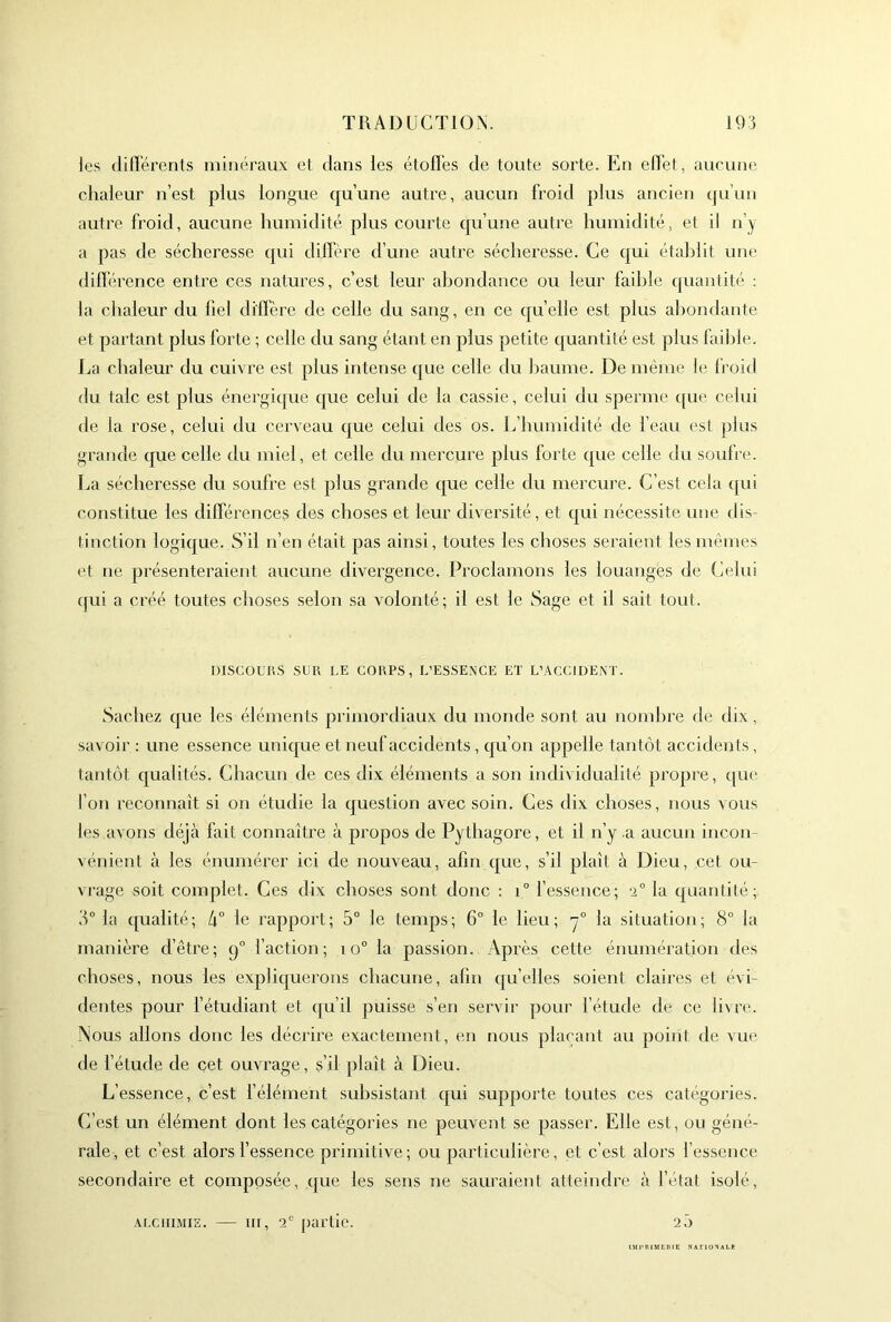 les (lilï'érents minéraux et dans les étofl’es de toute sorte. En eOet, aucune chaleur n’est plus longue qu’une autre, aucun froid plus ancien qu’uu autre froid, aucune humidité plus courte qu’une autre humidité, et il n’y a pas de sécheresse qui diffère d’une autre sécheresse. Ce qui établit une différence entre ces natures, c’est leur ahondance ou leur faible (piaiilité : la chaleur du fiel diffère de celle du sang, en ce quelle est plus abondante et partant plus forte ; celle du sang étant en plus petite quantité est plus faii)le. J^a chaleur du cuivre est plus intense que celle du baume. De même le froid du talc est plus énergicpie que celui de la cassie, celui du sperme ([ue celui de la rose, celui du cerveau que celui des os. Ifhumidité de l’eau est plus grande que celle du miel, et celle du mercure plus forte que celle du soufre. I^a sécheresse du soufre est plus grande que celle du mercure. C’est cela (pii constitue les différences des choses et leur diversité, et cpii nécessite une dis- tinction logique. S’il n’en était pas ainsi, toutes les choses seraient les mêmes et ne présenteraient aucune divergence. Proclamons les louanges de Celui cpii a créé toutes clioses selon sa volonté; il est le Sage et il sait tout. mSCÜUUS SCK LE COUPS, L’ESSENCE ET L’ACCIDENT. vSachez que les éléments primordiaux du monde sont au nombre de dix, savoir : une essence unique et neuf accidents , cju’on appelle tantôt accidents, tantôt qualités. Chacun de ces dix éléments a son individualité propre, (|ue l’on reconnaît si on étudie la (juestion avec soin. Ces dix choses, nous vous les avons déjà fait connaître à propos de Pythagore, et il n’y .a aucun incon- vénient à les énumérer ici de nouveau, afin cpie, s’il plaît à Dieu, cet ou- vrage soit complet. Ces dix choses sont donc : i° fessence; e® la (piantité; y la (pialité; h° le rapport; 5° le temps; 6° le lieu; y® la situation; 8° la manière d’être; 9® l’action; 10® la passion. Après cette énumération des choses, nous les explic|uerons chacune, afin quelles soient claires et évi- dentes pour l’étudiant et qu’il puisse s’en servir pour l’étude de ce livre. Nous allons donc les décrire exactement, en nous phu'ant au point de vue de fétude de cet ouvrage, s’il plaît à Dieu. L’essence, c’est félément subsistant qui supporte toutes ces catégories. C’est un élément dont les catégories ne peuvent se passer. Elle est, ou géné'- rale, et c’est alors l’essence primitive; ou particulière, et c’est alors l’essence secondaire et composée, que les sens ne sauraient atteindre à l’état isolé. Ar.ciiiMiE. — III, 2® partie. 2.) irniMEnii ,nox
