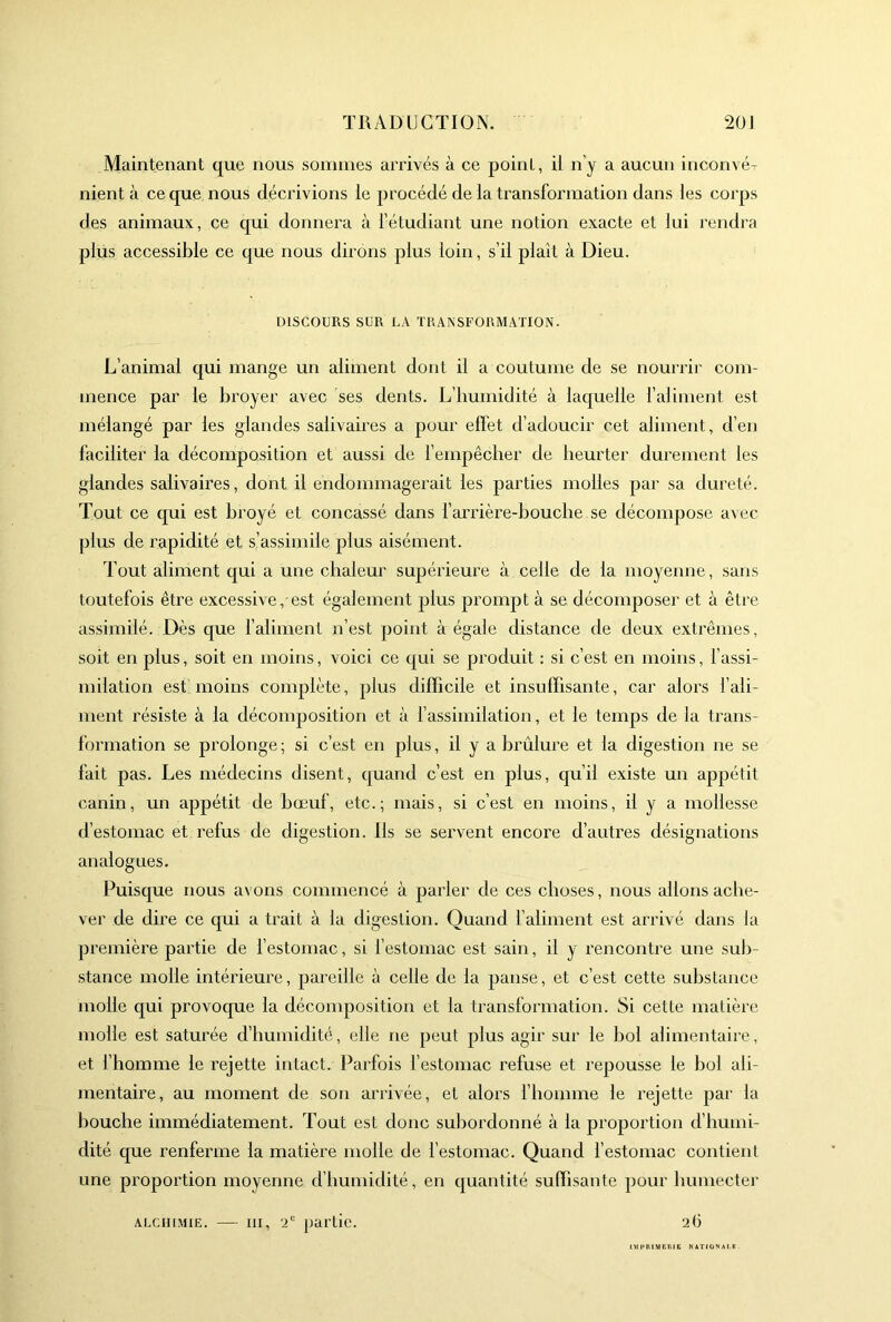 Maintenant que nous sommes arrivés à ce point, ii n’y a aucun inconvé^ nient à ce que nous décrivions le procédé de la transformation dans les corps des animaux, ce cpii donnera à féludiant une notion exacte et lui rendra plus accessible ce que nous dirons plus loin, s’il plaît à Dieu. DISCOURS SUR LA TRANSFORMATION. L’animal qui mange un aliment dont il a coutume de se nourrir com- mence par le broyer avec ses dents. L’humidité à laquelle l’aliment est mélangé par les glandes salivaires a pour effet d’adoucir cet aliment, d’en faciliter la décomposition et aussi de fempêcher de heurter durement les glandes salivaires, dont il endommagerait les parties molles par sa dureté. Tout ce qui est broyé et concassé dans farrière-bouche se décompose avec plus de rapidité et s’assimile plus aisément. Tout aliment qui a une chaleur supérieure à celle de la moyenne, sans toutefois être excessive, est également plus prompt à se décomposer et à être assimilé. Dès que faliment n’est point à égale distance de deux extrêmes, soit en plus, soit en moins, voici ce qui se produit : si c’est en moins, fassi- milation estmoins complète, plus difficile et insuffisante, car alors fali- ment résiste à la décomposition et à l’assimilation, et le temps de la trans- formation se prolonge ; si c’est en plus, il y a brûlure et la digestion ne se fait pas. Les médecins disent, quand c’est en plus, qu’il existe un appétit canin, un appétit de bœuf, etc.; mais, si c’est en moins, il y a mollesse d’estomac et refus de digestion. Ils se servent encore d’autres désignations analogues. Puisque nous avons commencé à parler de ces choses, nous allons ache- ver de dire ce qui a trait à la digestion. Quand l’aliment est arrivé dans la première partie de l’estomac, si l’estomac est sain, il y rencontre une sub- stance molle intérieure, pareille à celle de la panse, et c’est cette substance molle qui provoque la décomposition et la transformation. Si cette matière molle est saturée d’humidité, elle ne peut plus agir sur le bol alimentaire, et l’homme le rejette intact. Parfois l’estomac refuse et repousse le bol ali- mentaire, au moment de son arrivée, et alors f homme le rejette par la bouche immédiatement. Tout est donc subordonné à la proportion d’humi- dité que renferme la matière molle de l’estomac. Quand l’estomac contient une proportion moyenne d’humidité, en quantité suffisante pour humecter 26 ALCm.MIE. • III, 2“ partie. IMI'niMEniE NATI01