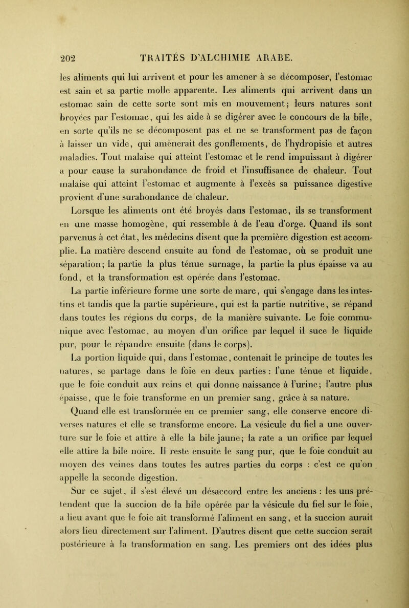 les aliments cjui lui arrivent et pour les amener à se décomposer, l’estomac est sain et sa partie molle apparente. Les aliments qui arrivent dans un estomac sain de cette sorte sont mis en mouvement; leurs natures sont broyées par l’estomac, qui les aide à se digérer avec le concours de la bile, en sorte qu’ils ne se décomposent pas et ne se transforment pas de façon à laisser un vide, qui amènerait des gonflements, de fhydropisie et autres maladies. Tout malaise qui atteint l’estomac et le rend impuissant à digérer a pour cause la surabondance de froid et l’insuffisance de chaleur. Tout malaise qui atteint l’estomac et augmente à fexcès sa puissance digestive provient d’une surabondance de chaleur. Lorsque les aliments ont été broyés dans l’estomac, ils se transforment en une masse homogène, qui ressemble à de l’eau d’orge. Quand ils sont parvenus à cet état, les médecins disent que la première digestion est accom- plie. La matière descend ensuite au fond de f estomac, où se produit une séparation; la partie la plus ténue surnage, la partie la plus épaisse va au fond, et la transformation est opérée dans f estomac. La partie inférieure forme une sorte de marc, qui s’engage dans les intes- tins et tandis que la partie supérieure, qui est la partie nutritive, se répand dans toutes les régions du corps, de la manière suivante. Le foie commu- nique avec l’estomac, au moyen d’un orifice par lequel il suce le liquide pur, pour le répandre ensuite (dans le corps). La portion liquide qui, dans l’estomac, contenait le principe de toutes les natures, se partage dans le foie en deux parties: l’une ténue et liquide, (|ue le foie conduit aux reins et qui donne naissance à l’urine; l’autre plus épaisse, que le foie transforme en un premier sang, grâce à sa nature. Quand elle est transformée en ce premier sang, elle conserve encore di- \ erses natures et elle se transforme encore. La vésicule du fiel a une ouver- ture sur le foie et attire à elle la bile jaune; la rate a un orifice par lequel elle attire la bile noire. Il reste ensuite le sang pur, que le foie conduit au moyen des veines dans toutes les autres parties du corps : c’est ce qu’on appelle la seconde digestion. Sur ce sujet, il s’est élevé un désaccord entre les anciens : les uns pré- lendent que la succion de la bile opérée par la vésicule du fiel sur le foie, a lieu avant que le foie ait transformé f aliment en sang, et la succion aurait alors lieu directement sur l’aliment. D’autres disent que cette succion serait postérieure à la transformation en sang. Les premiers ont des idées pins