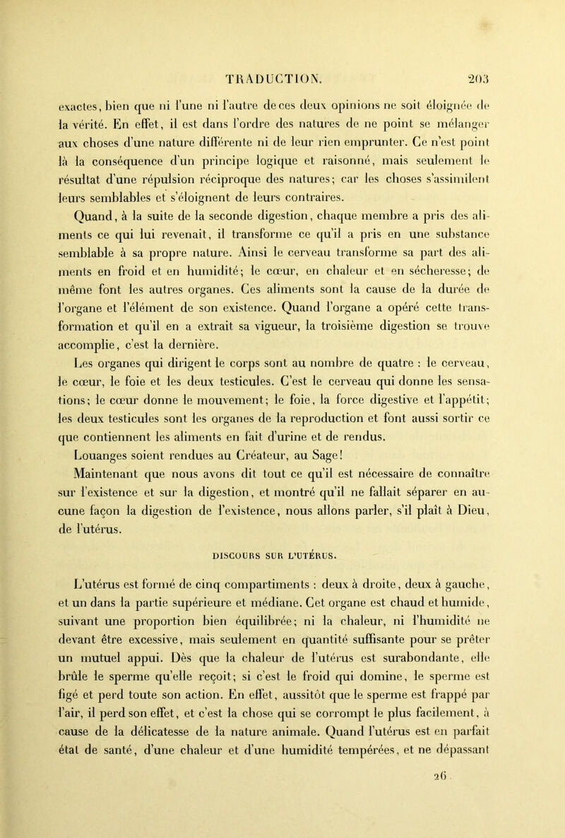 exactes, bien que ni l’une ni l’autre de ces deux opinions ne soit éloignée de la vérité. En effet, il est dans l’ordre des natures de ne point se mélanger aux choses d’une nature différente ni de leur rien emprunter. Ce n’est point l<à la conséquence d’un principe logique et raisonné, mais seulement le résultat d’une répulsion réciproque des natures; car les choses s’assimilent leurs semblables et s’éloignent de leurs contraires. Quand, à la suite de la seconde digestion, chaque membre a pris des ali- ments ce qui lui revenait, il transforme ce qu’il a pris en une substance semblable à sa propre nature. Ainsi le cerveau transforme sa part des ali- ments en froid et en humidité; le cœur, en chaleur et en sécheresse; de même font les autres organes. Ces aliments sont la cause de la durée de l’organe et l’élément de son existence. Quand l’organe a opéré cette trans- formation et qu’il en a extrait sa vigueur, la troisième digestion se trouve accomplie, c’est la dernière. l^es organes qui dirigent le corps sont au nombre de quatre : le cerveau, le cœur, le foie et les deux testicules. C’est le cerveau qui donne les sensa- tions; le cœur donne le mouvement; le foie, la force digestive et l’appétit; les deux testicules sont les organes de la reproduction et font aussi sortir ce que contiennent les aliments en fait d’urine et de rendus. Louanges soient rendues au Créateur, au Sage! Maintenant que nous avons dit tout ce qu’il est nécessaire de connaître' sur l’existence et sur la digestion, et montré qu’il ne fallait séparer en au- cune façon la digestion de l’existence, nous allons parler, s’il plaît à Dieu, de l’utérus. DISCOURS SUR L’UTÉRUS. L’utérus est formé de cinq compartiments : deux à droite, deux à gauche, et un dans la partie supérieure et médiane. Cet organe est chaud et humide, suivant une proportion bien équilibrée; ni la chaleur, ni l’humidité ne devant être excessive, mais seulement en quantité suffisante pour se prêter un mutuel appui. Dès que la chaleur de l’utérus est surabondante, elle brûle le sperme quelle reçoit; si c’est le froid cpii domine, le sperme est figé et perd toute son action. En effet, aussitôt que le sperme est frappé par l’air, il perd son effet, et c’est la chose qui se corrompt le plus facilement, à cause de la délicatesse de la nature animale. Quand l’utérus est en parfait état de santé, d’une chaleur et d’une humidité tempérées, et ne dépassant