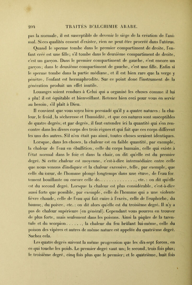 pas la normale, il est susceptible de devenir le siège de la création de l’ani- mal. Si ces qualités cessent d’exister, rien ne peut être procréé dans l’utéras. Quand le sperme tombe dans le premier compartiment de droite, l’en- l’ant créé est une fdle ; s’il tombe dans le deuxième compartiment de droite, c’est un garçon. Dans le premier compartiment de gauche, c’est encore un garçon; dans le deuxième compartiment de gauche, c’est une fille. Enfin si le sperme tombe dans la partie médiane, et il est bien rare que la verge y pénètre, l’enfant est hermaphrodite. Sur ce point donc l’instrument de la génération produit un effet inutile. Louanges soient rendues à Celui qui a organisé les choses comme il lui a plu! il est équitable et bienveillant. Retenez bien ceci pour vous en sei’vir au besoin, s’il plaît à Dieu. Il convient que vous soyez bien persuadé qu’il y a quatre natures : la cha- leur, le froid, la sécheresse et l’humidité, et que ces natures sont susceptibles de quatre degrés; et par degrés, il faut entendre ici la quantité qui s’en ren- conRe dans les divers corps des trois règnes et qui fait que ces corps diffèrent les uns des autres. S’il n’en était pas ainsi, toutes choses seraient identiques. Lorsque, dans les choses, la chaleur est en faible quantité, par exemple, la chaleur de l’eau en ébullition, celle du corps humain, celle qui existe à fétat normal dans le foie et dans la chair, on dit quelle est du premier degré. Si cette chaleui’ est moyenne, c’est-à-dire intermédiaire entre celle que nous venons d’indiquer et la chaleur excessive, telle, par exemple, que celle du cœur, de l’homme plongé longtemps dans une étuve, de feau for tement bouillante ou encore celle de , etc. : on dit qu’elle est du second degré. Lorsque la chaleur est plus considérable, c’est-à-dire aussi forte que possible, par exemple, celle de l’homme qui a une violente fièvre chaude, celle de l’eau qui fait cuire à f excès, celle de l’euphorbe, du haumç, du poivre, etc. : on dit alors qu’elle est du troisième degré. 11 n’y a pas de chaleur supérieure (en général). Cependant vous pourrez en trouver de plus forte, mais seulement dans les poisons. Ainsi la piqûre de la taren- tule et du scorpion , la chaleur du feu brûlant lui-même, celle du poison des vipères et autres de même nature est appelée du quatrième degré. Sachez cela. Les quatiœ degrés suivent la même progression que les dix-sept forces, en ce qui touche les poids. Le premier degré vaut un ; le second, trois fois plus; le troisième degré, cinq fois plus que le premier; et le quatrième, huit fois
