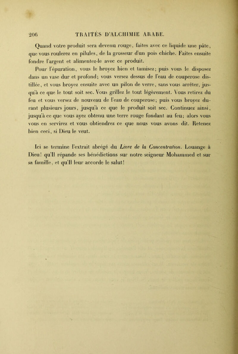 Quand votre produit sera devenu rouge, faites avec ce liquide une pâte, que vous roulerez en pilules, de la grosseur d’un pois chiche. Faites ensuite fondre l’argent et alimentez-le avec ce produit. Pour l’épuration, vous le hroyez bien et tamisez; puis vous le disposez dans un vase dur et profond; vous versez dessus de l’eau de couperose dis- tillée, et vous hroyez ensuite avec un pilon de verre, sans vous arrêter, jus- qu’à ce que le tout soit sec. Vous grillez le tout légèrement. Vous retirez du feu et vous versez de nouveau de feau de couperose; puis vous hroyez du- rant plusieurs jours, jusqu’à ce que le produit soit sec. Continuez ainsi, jusqu’à ce que vous ayez obtenu une terre rouge fondant au feu; alors vous vous en servirez et vous obtiendrez ce que nous vous avons dit. Retenez bien ceci, si Dieu le veut. Ici se termine l’extrait abrégé du Livre de la Concentration. Louange à Dieu! qu’il répande ses bénédictions sur notre seigneur Mohammed et sur sa famille, et qu’il leur accorde le salut!
