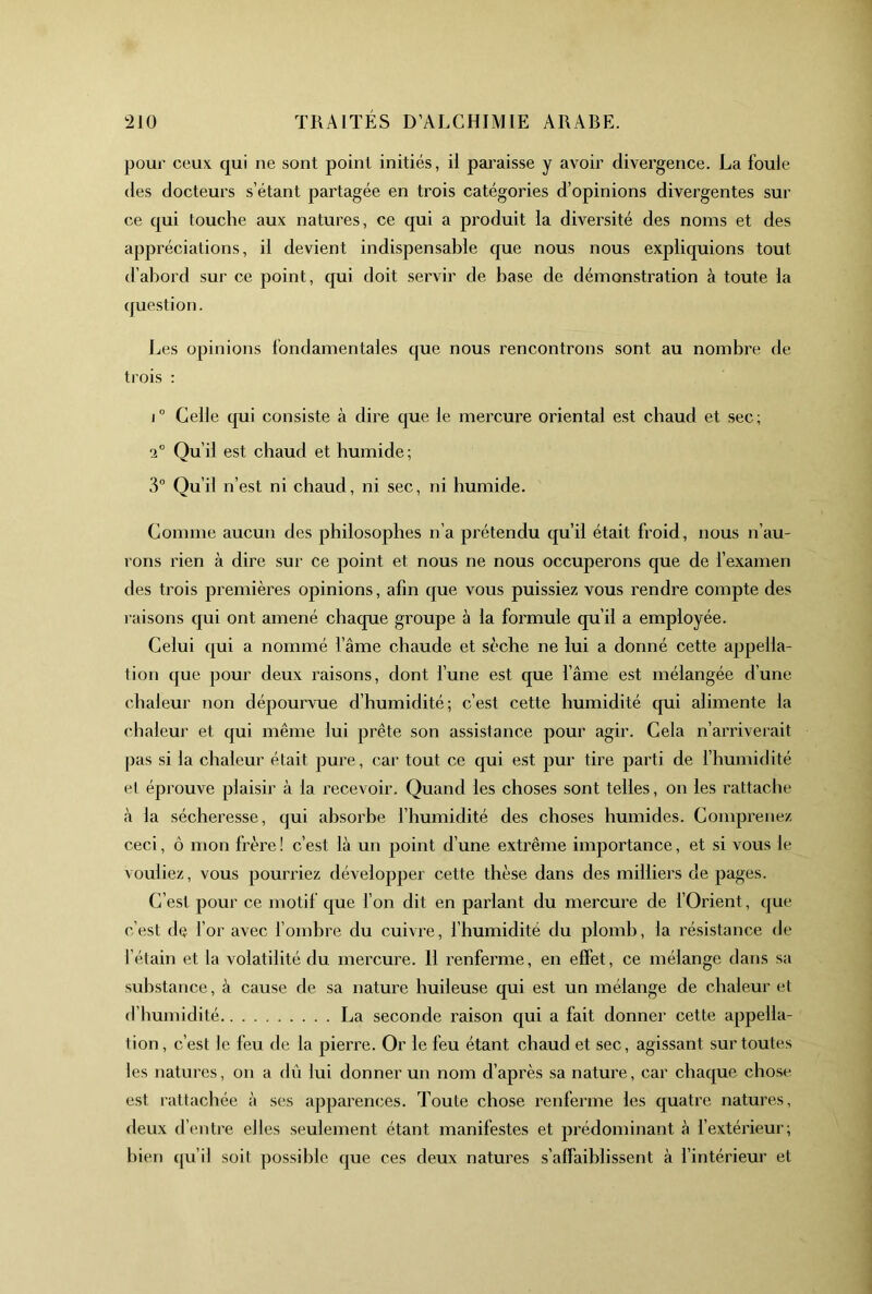 pour ceux qui ne sont point initiés, il paraisse y avoir divergence. La foule (les docteurs s’étant partagée en trois catégories d’opinions divergentes sur ce qui touche aux natures, ce qui a produit la diversité des noms et des appréciations, il devient indispensable que nous nous expliquions tout d’abord sur ce point, qui doit servir de base de démonstration à toute la (juestion. Les opinions fondamentales que nous rencontrons sont au nombre de trois : 1° Celle qui consiste à dire que le mercure oriental est chaud et sec; Qu’il est chaud et humide ; 3° Qu’il n’est ni chaud, ni sec, ni humide. Gomme aucun des philosophes n’a prétendu qu’il était froid, nous n’au- rons rien à dire sur ce point et nous ne nous occuperons que de l’examen des trois premières opinions, afin que vous puissiez vous rendre compte des raisons qui ont amené chaque groupe à la formule qu’il a employée. Celui (|ui a nommé l’âme chaude et sèche ne lui a donné cette appella- tion que pour deux raisons, dont l’une est que l’âme est mélangée d’une chaleur non dépourvue d’humidité; c’est cette humidité qui alimente la chaleur et qui même lui prête son assistance pour agir. Gela n’arriveiait pas si la chaleur était pure, car tout ce qui est pur tire parti de fhumidité et éprouve plaisir à la recevoir. Quand les choses sont telles, on les rattache à la sécheresse, qui absorbe l’humidité des choses humides. Comprenez ceci, ô mon frère ! c’est là un point d’une extrême importance, et si vous le vouliez, vous pounâez développer cette thèse dans des milliers de pages. C’est pour ce motif que Ton dit en parlant du mercure de fOrient, (j^ue c'est de l’or avec fomhre du cuivre, l’humidité du plomb, la résistance de l’étain et la volatilité du mercure. 11 renferme, en effet, ce mélange dans sa substance, à cause de sa nature huileuse qui est un mélange de chaleur et d’humidité La seconde raison qui a fait donner cette appella- tion, c’est le feu de la pierre. Or le feu étant chaud et sec, agissant sur toutes les natures, on a dû lui donner un nom d’après sa nature, car chaque chose est rattachée à ses apparen<;es. Toute chose renferme les quatre natures, deux d’entre elles seulement étant manifestes et prédominant à f extérieur; bien qu’il soit possible que ces deux natures s’affaiblissent à fintérieur et