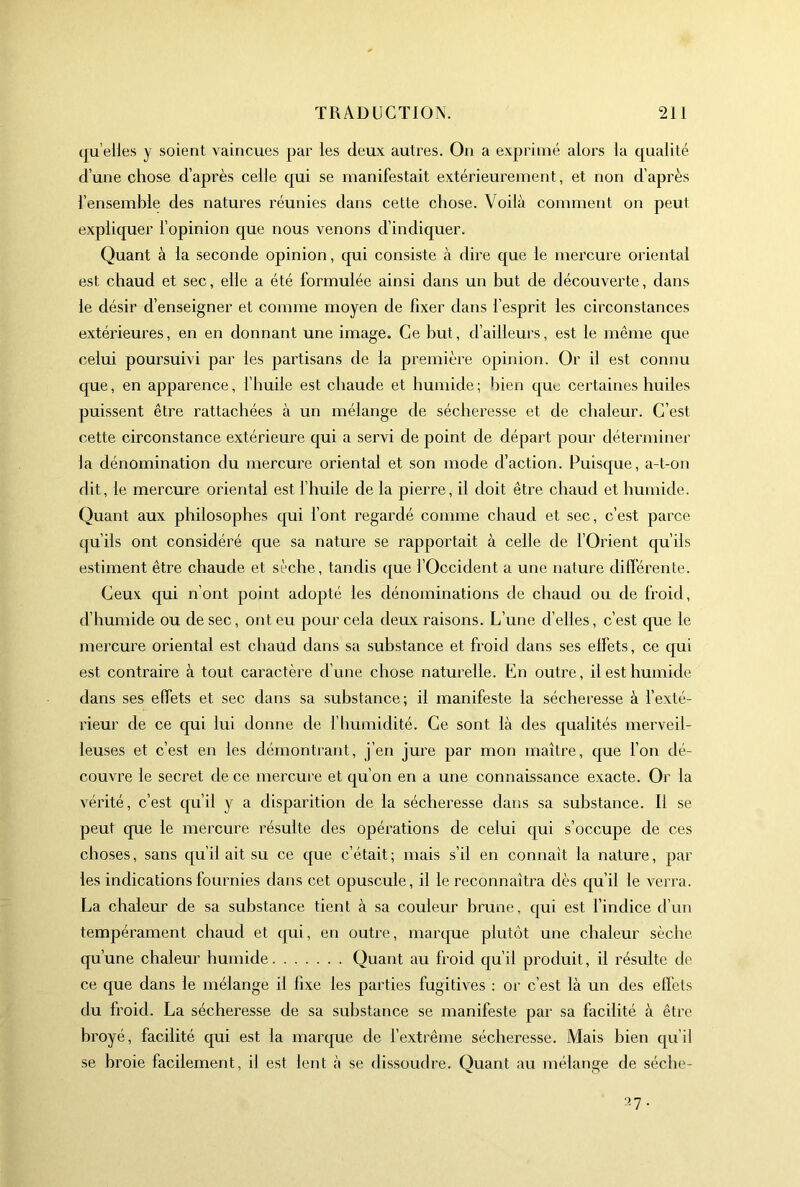 (ju’elie.s y soient vaincues par les deux autres. On a exprimé alors la qualité d’une chose d’après celle qui se manifestait extérieurement, et non d’après l’ensemble des natures réunies dans cette chose. Voilà comment on peut expliquer l’opinion que nous venons d’indiquer. Quant à la seconde opinion, qui consiste à dire que le rnei'cure oriental est chaud et sec, elle a été formulée ainsi dans un but de découverte, dans le désir d’enseigner et comme moyen de fixer dans l’esprit les circonstances extérieures, en en donnant une image. Ce but, d’ailleurs, est le même que celui poursuivi par les partisans de la première opinion. Or il est connu que, en apparence, l’huile est chaude et humide ; bien que certaines huiles puissent être rattachées à un mélange de sécheresse et de chaleur. C’est cette circonstance extérieure qui a servi de point de départ pour déterminer ia dénomination du mercure oriental et son mode d’action. Puisque, a-t-on dit, le mercure oriental est l’huile de la pierre, il doit être chaud et humide. Quant aux philosophes qui l’ont regardé comme chaud et sec, c’est parce qu’ils ont considéré que sa nature se rapportait à celle de l’Orient qu’ils estiment être chaude et sèche, tandis que l’Occident a une nature différente. Ceux qui n’ont point adopté les dénominations de chaud ou de froid, d’humide ou de sec, ont eu pour cela deux raisons. L’une d’elles, c’est que le mercure oriental est chaud dans sa substance et froid dans ses effets, ce qui est contraire à tout caractère d’une chose naturelle. En outre, il est humide dans ses effets et sec dans sa substance; il manifeste la sécheresse à l’exté- rieur de ce qui lui donne de F humidité. Ce sont là des qualités merveil- leuses et c’est en les démontrant, j’en jure par mon maître, que l’on dé- couvre le secret de ce mercure et qu’on en a une connaissance exacte. Or la A^érité, c’est qu’il y a disparition de la sécheresse dans sa substance. Il se peut que le mercure résulte des opérations de celui qui s’occupe de ces choses, sans qu’il ait su ce que c’était; mais s’il en connaît la nature, par les indications fournies dans cet opuscule, il le reconnaîtra dès qu’il le verra. La chaleur de sa substance tient à sa couleur brune, qui est l’indice d’un tempérament chaud et qui, en outre, marque plutôt une chaleur sèche qu’une chaleur humide Quant au froid qu’il produit, il résulte de ce que dans le mélange il fixe les parties fugitives ; or c’est là un des effets du froid. La sécheresse de sa substance se manifeste par sa facilité à être broyé, facilité qui est la marque de l’extrême sécheresse. Mais bien qu’il se broie facilement, il est lent à se dissoudre. Quant au mélange de séclie- 37.