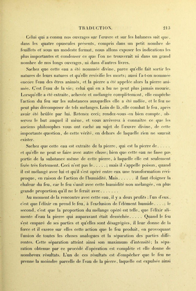 Celui qui a connu nos ouvrages sur l’œuvre et sur les balances sait que, clans les quatre opuscules présents, compris clans un petit nombre de feuillets ef sous un modeste format, nous allons exposer les indications les plus importantes et condenser ce que l’on ne trouverait ni dans un grand nombre de nos longs ouvrages, ni dans d’autres livres. Sachez que cette eau a été nommée divine, parce cpi’elle fait sortir les natures de leurs natures et qu’elle revivifie les morts; aussi l’a-t-on nommée encore l’eau des êtres animés, et la pierre a été appelée alors la pierre ani- mée. C’est l’eau de la vie; celui qui en a bu ne peut plus jamais mourir. J.,orsqu’elle a été extraite, achevée et mélangée complètement, elle empêche faction du feu sur les substances auxc[uelles elle a été mêlée, et le feu ne peut plus décomposer de tels mélanges. Loin de là, elle combat le feu, après avoir été brûlée par lui. Retenez ceci; rendez-vous-en bien compte, ob- servez le but auquel il mène, et vous arriverez à connaître ce cpie les anciens philosophes vous ont caché au sujet de fœuvre divine, de cette icnportante cpiestion, de cette vérité, en dehors de laquelle rien ne saurait exister. Sachez que cette eau est extraite de la pierre, qui est la pierre de et qu’elle ne peut se faire avec autre chose ; bien que cette eau ne fasse pas partie de la substance même de cette pierre, à lacpielle elle est seulement fixée très fortement. Ceci n’est pas le ; mais il s’appelle poison, quand il est mélangé avec lui et qu’il s’est opéré entre eux une transformation réci- proque, en raison de faction de fhumidité. Mais il faut éloigner la chaleur du feu, car le feu s’unit avec cette humidité non mélangée, en plus grande proportion qu’il ne le ferait avec Au moment de la rencontre avec cette eau, il y a deux profits ; l’un d’eux, c’est que f élixir en prend le feu, à f exclusion de f élément humide. . . . ; le second, c’est que la proportion du mélange opéré est telle, que f élixir ali- mente d’eau la pierre qui auparavant était desséchée Quand le feu s’est emparé de ses parties et qu’elles sont désagrégées, il leur donne de la force et il exerce sur elles cette action que le feu produit, en provoquant l’union de toutes les choses analogues et la séparation des parties difie- rentes. Cette séparation atteint ainsi son maximum d’intensité; la sépa- ration obtenue par ce procédé d’opération est complète et elle donne de nombreux résultats. L’un de ces résultats est d’empêcher que le feu ne prenne la moindre parcelle de feau de la pierre, laquelle est expulsée ainsi