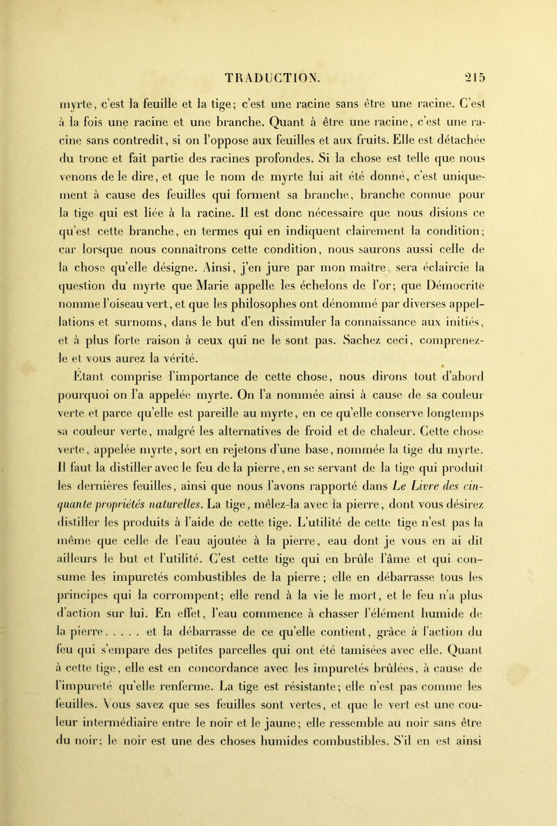 myrte, c’est la feuille et la tige; c’est une racine sans être une racine. C’est à la fois une racine et une branche. Quant à être une racine, c’est une ra- cine sans contredit, si on l’oppose aux feuilles et aux fruits. Elle est détachée du tronc et fait partie des racines profondes. Si la chose est telle que nous venons de le dire, et que le nom de myrte lui ait été donné, c’est unique- ment à cause des feuilles qui forment sa branche, branche connue pour la tige qui est liée à la racine. Il est donc nécessaire que nous disions ce c[u’est cette branche, en termes qui en indiquent clairement la condition; car lorsque nous connaîtrons cette condition, nous saurons aussi celle de la chose quelle désigne. Ainsi, j’en jure par mon maître, sera éclaircie la question du myrte que Marie appelle les échelons de l’or; que Démocritè nomme l’oiseau vert, et que les philosophes ont dénommé par diverses appel- lations et surnoms, dans le but d’en dissimuler la connaissance aux initiés, et à plus forte raison à ceux qui ne le sont pas. Sachez ceci, comprenez- le et vous aurez la vérité. Etant comprise l’importance de cette chose, nous dirons tout d’abord pourquoi on l’a appelée myrte. On l’a nommée ainsi à cause de sa couleui' verte et parce qu elle est pareille au myrte, en ce qu elle conserve longtemps sa couleur verte, malgré les alternatives de froid et de chaleur. Cette chose verte, appelée myrte, sort en rejetons d’une hase, nommée la tige du myrte. 11 faut la distiller avec le feu de la pierre, en se servant de la tige qui produi I les dernières feuilles, ainsi que nous l’avons rapporté dans Le Livre des cin- (luante propriétés naturelles. La tige, mêlez-la avec la pierre, dont vous désirez distiller les produits à l’aide de cette tige. L’utilité de cette tige n’est pas la même que celle de l’eau ajoutée à la pierre, eau dont je vous en ai dit ailleurs le but et l’utilité. C’est cette tige qui en brûle l’âme et qui con- sume les impuretés combustibles de la pierre ; elle en débarrasse tous les principes qui la corrompent; elle rend à la vie le mort, et le feu n’a plus d’action sur lui. En effet, l’eau commence à chasser l’élément humide de la pierre et la débarrasse de ce qu’elle contient, grâce à faction du feu qui s’empare des petites parcelles qui ont été tamisées avec elle. Quant à cette tige, elle est en concordance avec les impuretés brûlées, à cause de l’impureté quelle renferme. La tige est résistante; elle n’est pas comme les leuilles. Vous savez que ses feuilles sont vertes, et que le vert est une cou- leur intermédiaire entre le noir et le jaune; elle ressemble au noir sans être du noir; le noir est une des choses humides combustibles. S’il en est ainsi