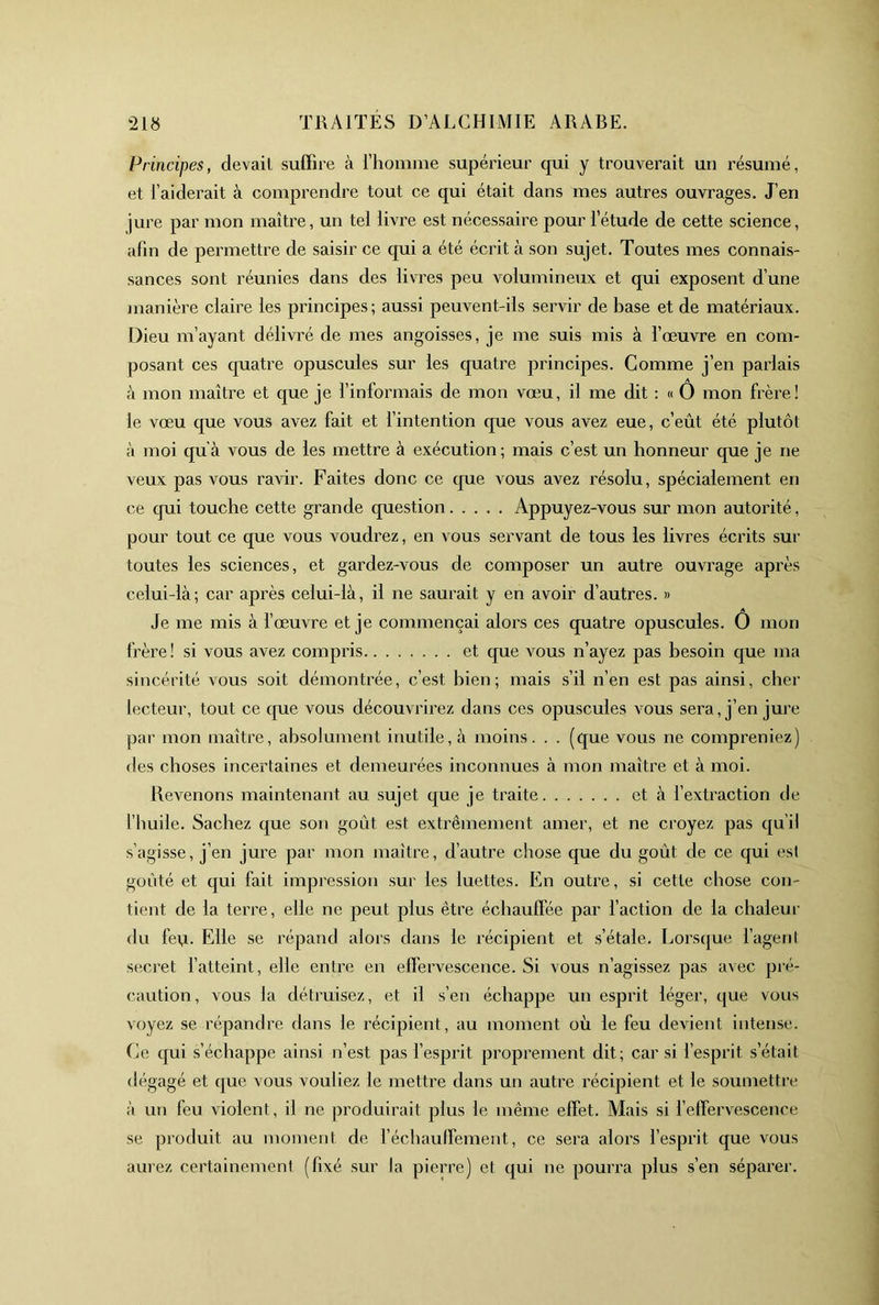 Principes, devait suffire à rhonime supérieur qui y trouverait un résumé, et l’aiderait à comprendre tout ce qui était dans mes autres ouvrages. J’en jure par mon maître, un tel livre est nécessaire pour l’étude de cette science, afin de permettre de saisir ce qui a été écrit à son sujet. Toutes mes connais- sances sont réunies dans des livres peu volumineux et qui exposent d’une )iianière claire les principes; aussi peuvent-ils servir de base et de matériaux. Dieu m’ayant délivré de mes angoisses, je me suis mis à l’œuvre en com- posant ces quatre opuscules sur les quatre principes. Gomme j’en parlais à mon maître et que je l’informais de mon vœu, il me dit : « O mon frère! le vœu que vous avez fait et fintention que vous avez eue, c’eût été plutôt à moi qu’à vous de les mettre à exécution; mais c’est un honneur que je ne veux pas vous ravir. Faites donc ce cpie vous avez résolu, spécialement en ce cpii touche cette grande question Appuyez-vous sur mon autorité, pour tout ce que vous voudrez, en vous servant de tous les livres écrits sur toutes les sciences, et gardez-vous de composer un autre ouvrage après celui-là; car après celui-là, il ne saurait y en avoir d’autres. » Je me mis à f œuvre et je commençai alors ces quatre opuscules. O mon frère! si vous avez compris et que vous n’ayez pas besoin que ma sincérité vous soit démontrée, c’est bien; mais s’il n’en est pas ainsi, cher lecteur, tout ce cpie vous découvrirez dans ces opuscules vous sera, j’en jure par mon maître, absolument inutile, à moins. . . (que vous ne compreniez) des choses incertaines et demeurées inconnues à mon maître et à moi. Revenons maintenant au sujet que je traite et à fextraction de l’huile. Sachez que son gont est extrêmement amer, et ne croyez pas qu’il s’agisse, j’en jure par mon maître, d’autre chose que du goût de ce qui est goûté et qui fait impression sur les luettes. En outre, si cette chose con- tient de la terre, elle ne peut plus être échauffée par l’action de la chaleur du fe\i. Elle se répand alors dans le récipient et s’étale. Lorscjue f agent secret l’atteint, elle entre en effervescence. Si vous n’agissez pas avec pré- caution, vous la détruisez, et il s’en échappe un esprit léger, que vous voyez se répandre dans le récipient, au moment où le feu devient intense. Ce qui s’échappe ainsi n’est pas l’esprit proprement dit; car si l’esprit s’était dégagé et que vous vouliez le mettre dans un autre récipient et le soumettre à un feu violent, il ne produirait plus le même effet. Mais si f effervescence se produit au moment de réchauffement, ce sera alors l’esprit que vous aurez certainement (fixé sur la pierre) et qui ne pourra plus s’en séparer.