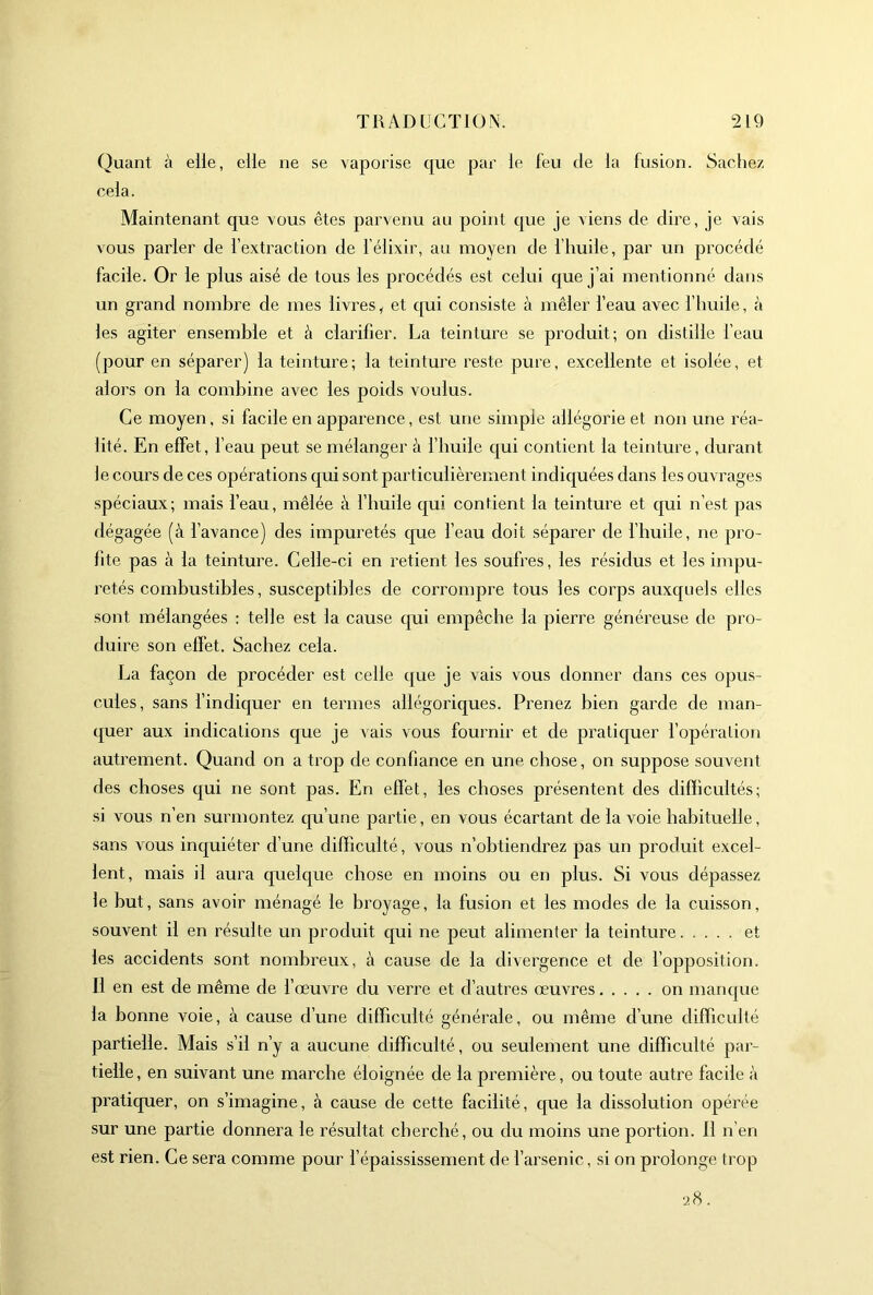 Quant à elle, elle ne se vaporise que par le feu de la fusion. Sachez cela. Maintenant que vous êtes parvenu au point que je viens de dire, je vais vous parler de l’extraction de l'élixir, au moyen de l’huile, par un procédé facile. Or le plus aisé de tous les procédés est celui que j’ai mentionné dans un grand nombre de mes livres ^ et qui consiste à mêler l’eau avec l’huile, à les agiter ensemble et à clarifier. La teinture se produit; on distille l’eau (pour en séparer) la teinture; la teinture reste pure, excellente et isolée, et alors on la combine avec les poids voulus. Ce moyen, si facile en apparence, est une simple allégorie et non une réa- lité. En effet, l’eau peut se mélanger à l’huile qui contient la teinture, durant le cours de ces opérations qui sont particulièrement indiquées dans les ouvrages .spéciaux; mais l’eau, mêlée à l’huile qui contient la teinture et qui n’est pas dégagée (à l’avance) des impuretés que l’eau doit séparer de l’huile, ne pro- fite pas à la teinture. Celle-ci en retient les soufres, les résidus et les impu- retés combustibles, susceptibles de corrompre tous les corps auxquels elles sont mélangées : telle est la cause qui empêcbe la pierre généreuse de pro- duire son effet. Sachez cela. La façon de procéder est celle que je vais vous donner dans ces opus- cules, sans l’indiquer en termes allégoriques. Prenez bien garde de man- quer aux indications que je vais vous fournir et de pratiquer l’opération autrement. Quand on a trop de confiance en une chose, on suppose souvent des choses qui ne sont pas. En effet, les choses présentent des difficultés; si vous n’en surmontez qu’une partie, en vous écartant de la voie habituelle, sans vous inquiéter d’une difficulté, vous n’obtiendrez pas un produit excel- lent, mais il aura quelque chose en moins ou en plus. Si vous dépassez le but, sans avoir ménagé le broyage, la fusion et les modes de la cuisson, souvent il en résulte un produit qui ne peut alimenter la teinture. .... et les accidents sont nombreux, à cause de la divergence et de l’opposition. 11 en est de même de l’œuvre du verre et d’autres œuvres on manque la bonne voie, à cause d’une difficulté générale, ou même d’une difficulté partielle. Mais s’il n’y a aucune difficulté , ou seulement une difficulté par- tielle , en suivant une marche éloignée de la première, ou toute autre facile à pratiquer, on s’imagine, à cause de cette facilité, que la dissolution opérée sur une partie donnera le résultat cherché, ou du moins une portion. 11 n’en est rien. Ce sera comme pour l’épaississement de l’arsenic, si on prolonge trop 28.