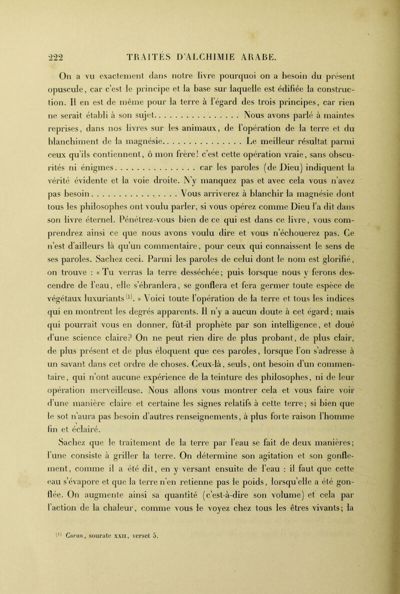 On a vu exactement clans notre livre pourcjuoi on a besoin du présent opuscule, car c’est le principe et la base sur lacjuelle est édifiée la construc- tion. Il en est de même pour la terre à l’égard des trois principes, car rien ne serait établi à son sujet Nous avons parlé à maintes repi’ises, dans nos livres sur les animaux, de l’opération de la terre et du blanchiment de la magnésie Le meilleur résultat parmi ceux qu’ils contiennent, ô mon frère! c’est cette opération vraie, sans obscu- rités ni énigmes car les paroles (de Dieu) indiquent la vérité évidente et la voie droite. N’y manc|uez pas et avec cela vous n’avez pas besoin Vous arriverez à blanchir la magnésie dont tous les philosophes ont voulu parler, si vous opérez comme Dieu l’a dit dans son livre éternel. Pénétrez-vous bien de ce qui est dans ce livre, vous com- prendrez ainsi ce c|ue nous avons voulu dire et vous n’échouerez pas. Ce n’est d’ailleurs là qu’un commentaire, pour ceux qui connaissent le sens de ses paroles. Sachez ceci. Parmi les paroles de celui dont le nom est glorifié, on trouve : «Tu verras la terre desséchée; puis lorsque nous y ferons des- cendre de beau, elle s’ébranlera, se gonflera et fera germer toute espèce de végétaux luxuriants » Voici toute fopération de la terre et tous les indices qui en montrent les degrés apparents. 11 n’y a aucun doute à cet égard; mais qui pourrait vous en donner, fût-il prophète par son intelligence, et doué d’une science claireP On ne peut rien dire de plus probant, de plus clair, de plus présent et de plus éloquent que ces paroles, lorsque l’on s’adresse à un savant dans cet ordre de choses. Ceux-là, seuls, ont besoin d’un commen- taire, qui n’ont aucune expérience de la teinture des philosophes, ni de leur opération merveilleuse. Nous allons vous montrer cela et vous faire voir d’une manière claire et certaine les signes relatifs à cette terre; si bien que le sot n’aura pas besoin d’autres renseignements, à plus for te raison fhomme fin et éclairé. Sachez que le traitement de la terre par l’eau se fait de deux manières; l’une consiste à giâller la teiTe. On détermine son agitation et son gonfle- ment, comme il a été dit, en y versant ensuite de beau : il faut que cette eau s’évapore et que la terre n’en retienne pas le poids, lorsqu’elle a été gon- flée. On augmente ainsi sa quantité (c’est-à-dire son volume) et cela par l’action de la chaleur, comme vous le voyez chez tous les êtres vivants; la O) Coran, sourate xxii, verset 5.