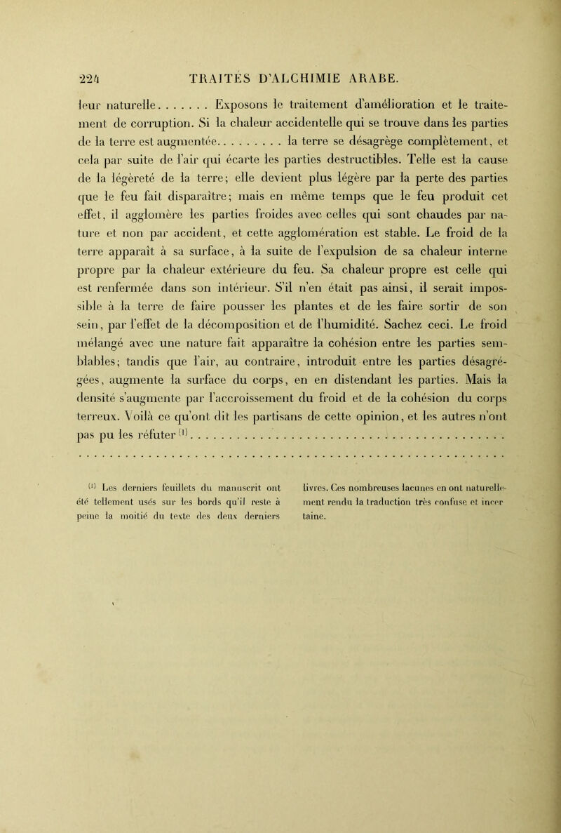 leur naturelle Exposons le traitement d’amélioration et le traite- ment de corruption. Si la chaleur accidentelle qui se trouve dans les parties de la tei're est augmentée la terre se désagrège complètement, et cela par suite de l’air qui écarte les parties destructibles. Telle est la cause de la légèreté de la terre; elle devient plus légère par la perte des parties (|ue le feu fait disparaître; mais en même temps que le feu produit cet effet, il agglomère les parties froides avec celles qui sont chaudes par na- ture et non par accident, et cette agglomération est stable. Le froid de la terre apparaît à sa surface, à la suite de l’expulsion de sa chaleur interne propre par la chaleur extérieure du feu. Sa chaleur propre est celle qui est renfermée dans son intérieur. S’il n’en était pas ainsi, il serait impos- sible à la terre de faire pousser les plantes et de les faire sortir de son sein, par f effet de la décomposition et de l’humidité. Sachez ceci. Le froid mélangé avec une nature fait apparaître la cohésion entre les parties sem- blables; tandis que fair, au contraire, introduit entre les parties désagré- gées, augmente la surface du corps, en en distendant les parties. Mais la densité s’augmente par l’accroissement du froid et de la cohésion du corps terreux. Voilà ce qu’ont dit les partisans de cette opinion, et les autres n’ont pas pu les réfuter Les derniers feuillets du manuscrit ont été tellement usés sur les bords qu’il reste à peine la moitié du texte des deux derniers livres. Ces nombreuses lacunes en ont naturelle ment rendu la traduction très confuse et incer taine.