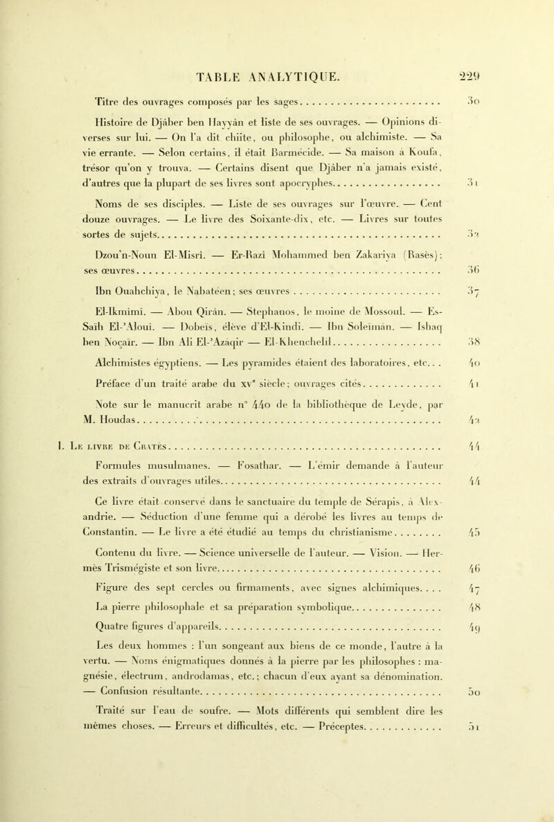 Titre des ouvrages composés par les sages Histoire de Djàber ben Hav^àn et liste de ses ouvrages. — Opinions di- verses sur lui. — On l'a dit chiite, ou philosophe, ou alchimiste. — .Sa vie errante. — Selon certains, il était Barmécide. — Sa maison à Koula, trésor qu’on y trouva. — Certains disent que Djàber n’a jamais existé, d’autres que la plupart de ses livres sont apocryphes Noms de ses disciples. — Liste de ses ouvrages sur l’œuvre. — Cent douze ouvrages. — Le livre des Soixante-dix, etc. — Livres sur toutes sortes de sujets Dzou’n-Noun El-Misri. — Er-I\azi Mohammed hen Zakariva (Basés); ses œuvres Ibn Ouahcliiva, le Nahatéen; ses œuvres El-lkmimi. — Ahou Qiràn. — Stephanos, le moine de Mossoul. — Es- Saïh El-’Aloui. — Doheïs, élève d’El-Kindi. — Ihn Soleimàn. — Ishacf hen Noçaïr. — Ibn Ali El-’Azàqir — El-Khenclield Alcliimistes égyptiens. — Les pyramides étaient des laboratoires, etc.. . Préface d’un traité arabe du xv' siècle ; ouvrages cités Note sur le nianucrit arabe n 44o de la Jjihliothèque de Levde, par M. Houdas Le i.ivke de Crviés Formules musulmanes. — Fosatliar. — L’émir demande à l'auteur des extraits d'ouvrages utiles Ce livre était conservé dans le sanctuaire du temple de Sérapis, à Alex- andrie. — .Séduction d'une femme (jui a dérobé les livres au temps de Constantin. — Le livre a été étudié au temps du christianisme Contenu du livre. —Science universelle de l’auteur. — Vision. — Her- mès Trismégiste et son livre Figure des sept cercles ou firmaments, avec signes alchimiques. . . . I.a pierre philosophale et sa préparation symbolique Quatre figures d’a|)pareils Les deux hommes : l’un songeant aux biens de ce monde, l’autre à la vertu. — Noms énigmatiques donnés à la pierre par les philosophes : ma- gnésie, électrum, androdamas, etc.; chacun deux ayant sa dénomination. — Confusion résultante Traité sur l'eau de soufre. — Mots différents cjui semblent dire les mêmes choses. — Erreurs et difficultés, etc. — Préceptes