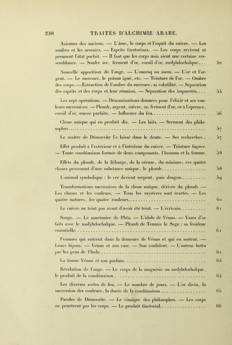 Axiomes des anciens. — L’àme, le corps et l’esprit du cuivre. — Les soufres et les arsenics. — Esprits tinctoriaux. — Les corps revivent et j)rennent l’état parfait. — Il faut que les corps unis aient une certaine res- semblance. — Soufre sec, ferment d’or, corail d’or, molybdochalque. . . Nouvelle apparition de l’ange. — L’ouaraq ou asem. — L’or et l’ar- gent. — Le mercure, le poison igné, etc. — Teinture de l’or. — Ombre des corps. —Extraction de l’ombre du mercure ; sa volatilité. — Séparation des esprits et des corps et leur réunion. —- Séparation des impuretés.. . . Les sept opérations. — Dénominations données pour l’élixir et ses cou- leurs successives. — Plomb, argent, cuivre, or, feraient d’or, or à l’épreuve, corail d’or, œuvre parfaite. — Influence du feu Chose unique qui en produit dix. — Les laits. — Serment des pbiio- sopbes Le maître de Démocrite l’a laissé dans le doute. — Ses recherches.. Effet produit à l’extérieur et à l’intérieur du cuivre. — Teinture fugace. — 'i’oute combinaison formée de deux composants, l’homme et la femme. Effets du plomb, de la litliarge, de la céruse, du minium; ces ([uatre choses provenant d’une substance unique, le plomb L’animal symbolicjue : le ver devient serpent, puis dragon Transformations successives de la chose unique, dérivée du plomb. — Les choses et les couleurs. — Tous les mystères sont écartés. — Les quatre natures, les (juatre couleurs 1.16 cuivre ne teint pas avant d’avoir été teint. — L’écrivain Songe. — Le sanctuaire de Pbta. — L’idole de Vénus. — Vases d’or faits avec le molybdochalque. — Plomb de Temnis le Sage : sa froideur essentielle Femmes qui entrent dans la demeure de Vénus et qui en sortent. — heurs bijoux. — Vénus et son vase. — Son confident. — L’auteur battu par les gens de l’Inde La fausse Vénus et son parfum Révélation de l’ange. — Le corps de la magnésie ou molybdochalque, le produit de la combinaison Les diverses sortes de feu. — Le nombre de jours. — L’or divin, la succession des couleurs, la durée de la combinaison Paroles de Démoci’ite. — Le vinaigre des philosophes. — Les corps ne pénètrent pas les corps. — Le produit tinctorial 52 54 5(> ^>7 ^7 58 58 h bo 61 Cl C2 C3 C^i C5 C6