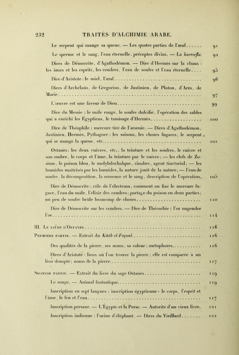 I.e serpent qui mange sa queue. — Les quatre parties de l’œuf qi Le sperme et le sang, l’eau éternelle, préceptes divins. — La liarrsejla. qa Dires de Démocrite, d’Agathodémon. — Dire d’Hermès sur la cliaux : les <àmes et les esprits, les cendres, l’eau de soufre et l’eau éternelle. ... q5 Dire d’Aristote ; le miel, l’œuf. q6 Dii ■es d’Arcliélaüs, de Gregorius, de Justinien, de Platon, d’Arès, de Marie qy I. œuvre est une faveur de Dieu qq Dire du Messie : le mâle rouge, le soufre dulcifié, l’opération des sables qui a enrichi les Egyptiens, le tamisage d’Hermès loo Dire de Théophile : mercure tiré de l’arsenic. — Dires d’Agathodémon, Justinien, Hermès, Pythagore : les saisons, les choses fugaces, le serpent , qui se mange la queue, etc 103 Ostanès; les deux cuivres, etc., la teinture et les soufres, le cuivre et son ombre, le corps et l’àme, la teinture par le cuivre; — les clefs de Zo- sime, le poison bleu, le molybdochalque, cinabre, agent tinctorial; — les humides luaitrisés par les humides, la nature jouit de la nature; — l’eau de soufre, la décomposition, la semence et le sang, description de l’opération. loü Dire de Démocrite ; rôle de l’électrum, comment on fixe le mercure fu- gace, l’eau du mâle, l’élixir des cendres; partage du poison en deux parties; un peu de soufre brûle beaucoup de choses i lO Dire de Démocrite sur les cendres. — Dire de Tliéosébie : l’or engendre l’or 114 111. Lk i.ivuK d’Ostaxés 1 l6 Pi\KMiKRK PARTiK. — Extrait du kitàb el-Foçüiil ii6 Des qualités de la pierre, ses noms, sa valeur; métaphores i ifi Dires d’Aristote : lieux où l’on trouve la pierre ; elle est comparée à un lion dompté; noms de la pierre ) i“ .Skcomu'. pvivni;. — Extrait du livre du sage Ostanès ) iq l.e songe. — Anima) fantastique i iq Inscription en sept langues : inscription égyptienne: le corps, l’esprit et l'iime, le feu et l’eau 117 Inscription persane. — L’Egypte et la Perse. — Autorité d’un vieux livre. 1 2 1 Inscription Indienne ; l urine d’éléphant. — Dires du Vieillard 123