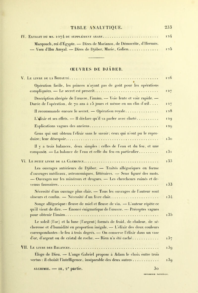 JV. Extrait du ms. 1074 du suppi.émknt Aiur.E 124 Marqouch, roi d’Egypte. — Dires de Marianos, de Démocrite, d’Hermès. — Vers d’ibn Amyal. — Dires de Djaber, Marie, Galien 128 OEUVRES DE D.JÂBER. V. Le livre de la Royauté 12b « Opération facile, les princes n’ayant jias de goût pour les opérations compli(|uées. — Le secret est prescrit 127 Description abrégée de l’œuvre, l’imàm. — VViie lente et voie rapide. — Durée de l’opération, de 70 ans à 15 jours et même en un clin d'œil. ... 127 11 recommande encore le secret. — Opération royale 128 L’^ixir et ses effets. — 11 déclare cpi’il va parler avec clarté i2ç) Explications vagues des anciens 12y Gens qui ont obtenu l’élixir sans le savoir; ceux qui n’ont pu le rcpro duire; leur désespoir i3o 11 y a trois balances, deux simples : celles de l’eau et du feu, et une composée. — La balance de l’eau et celle du feu en particulier )3i V^i. Le petit livre de la Clémence i33 Les ouvrages antérieurs de Djàber. — 'l’raités allégoriques en forme d’ouvrages médicaux, astronomiipies, littéraires. — Sens figuré des mots. — Ouvrages sur les minéraux et drogues. — Les chercheurs ruinés et de- venus faussaires i33 Nécessité d’un ouvrage plus clair. — Tous les ouvrages de l'auteur sont obscurs et confus. — Nécessité d'un livre clair i34 Songe allégorique ; fleuve de miel et fleuve de vin. — L’auteur répète ce qu’il vient de dire. — Enoncé énigmatique de l’œuvre. — Préceptes vagues pour obtenir l’imàm i35 Le soleil (l’or) et la lune (l’argent) formés de froid, de chaleur, de sé- cheresse et d’humidité en proportion inégale. — L’élixir des deux couleurs correspondantes : le feu à trois degrés. — On conserve l’éllxlr dans un vase d’or, d’argent ou de cristal de roche. — Rien n’a été caché 1.37 VIL Le LIVRE DES Balances i3y Eloge de Dieu. — L’ange Gabriel propose à Adam le choix entre trois vertus : il choisit l’intelligence, inséparable des deux autres i3q ALCHIMIE. — III, 2® partie. 3o tUpniMERlS NAT10?IALE.