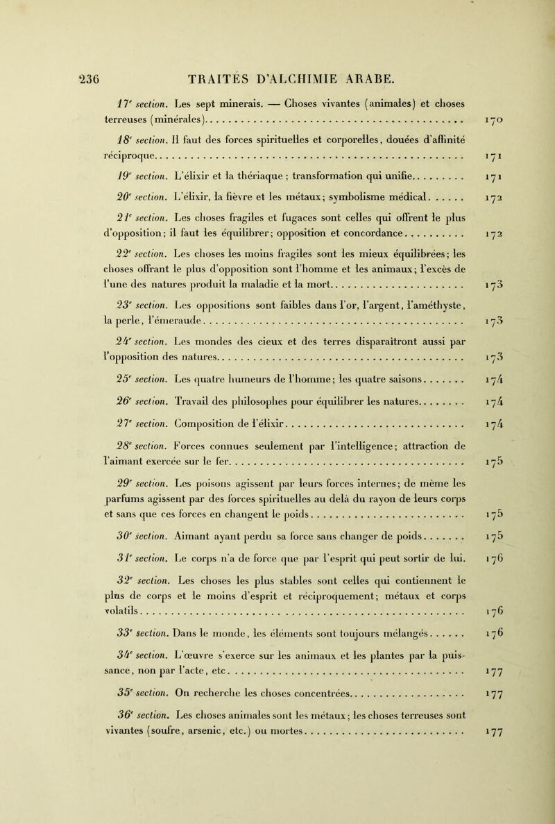 11‘ section. Les sept minerais. — Choses vivantes (animales) et choses terreuses (minérales) 170 iS' section. Il faut des forces spirituelles et corporelles, douées d’affinité réciproque 171 section. L’élixir et la thériaque ; transformation qui unifie 171 20' section. L’élixir, la fièvre et les métaux; symbolisme médical 172 section. Les choses fragiles et fugaces sont celles qui offrent le plus d’opposition; il faut les équilibrer; opposition et concordance 172 22' section. Les choses les moins fragiles sont les mieux équilibrées; les choses offrant le plus d’opposition sont l’homme et les animaux; l’excès de l’une des natures produit la maladie et la mort 170 23' section. Les oppositions sont faibles dans l’or, l’argent, l’améthyste, la perle, l’émeraude 17,3 2k' section. Les mondes des deux et des terres disparaîtront aussi par l’opposition des natures 173 25' section. Les (|uatre humeurs de l’homme ; les quatre saisons 174 26' section. Travail des philosophes pour équililn'er les natures 174 21'section. Composition de l’élixir 174 28' section. Forces connues seulement par l’intelligence; attraction de l’aimant exercée sur le fer 17b 29' section. Les poisons agissent par leurs forces Internes; de même les parfums agissent par des forces spirituelles au delà du rayon de leurs corps et sans que ces forces en changent le poids 17b 30' section. Aimant ayant perdu sa force sans changer de poids 17b 31' section. Le corps n’a de force que par l’esprit qui peut sortir de lui. 1 76 32' section. Les choses les plus stables sont celles qui contiennent le plus de corps et le moins d’esprit et réciproquement; métaux et corps volatils 176 33' section. Dans le monde, les éléments sont toujours mélangés 176 3k' section. L’œuvre s’exerce sur les animaux et les plantes par la puis- sance, non par l’acte, etc 177 35' section. On recherclie les choses concentrées 177 36' section. Les choses animales sont les métaux ; les choses terreuses sont vivantes (soufre, arsenic, etc.) ou mortes 177