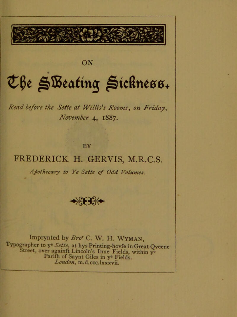 Read before the Sette at Willis's Rooms, on Friday, November 4, 1887. BY FREDERICK H. GERVIS, M.R.C.S. Apothecary to Ve Sette of Odd Vol-umes. Imprynted by Bro^ C. W. H. Wyman, Typographer to y« Sette, at hys Printing-hovfe in Great Qveene btreet, over againft Lincoln's Inne Fields, within y® Parifh of Saynt Giles in y« Fields. London, m.d.ccc.lxxxvii.