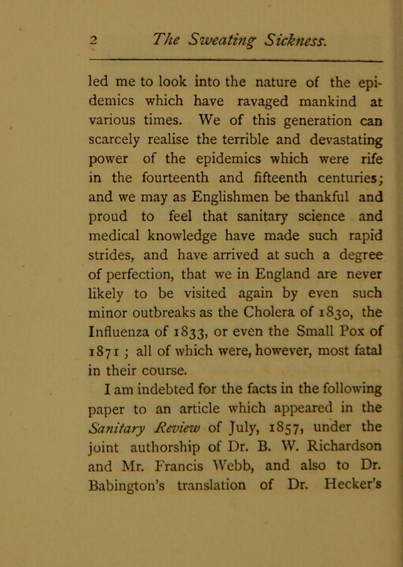 led me to look into the nature of the epi- demics which have ravaged mankind at various times. We of this generation can scarcely realise the terrible and devastating power of the epidemics which were rife in the fourteenth and fifteenth centuries; and we may as Englishmen be thankful and proud to feel that sanitary science and medical knowledge have made such rapid strides, and have arrived at such a degree of perfection, that we in England are never likely to be visited again by even such minor outbreaks as the Cholera of 1830, the Influenza of 1833, or even the Small Pox of 1871; all of which were, however, most fatal in their course. I am indebted for the facts in the following paper to an article which appeared in the Sanitary Review of July, 1857, under the joint authorship of Dr. B. W. Richardson and Mr. Francis AVebb, and also to Dr. Babington’s translation of Dr, Hecker’s